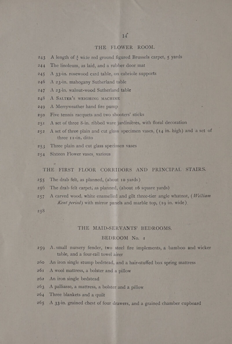 1£ THE FLOWER ROOM. A length of 4 wide red ground figured Brussels carpet, 5 yards The linoleum, as laid, and a rubber door mat A 33-in. rosewood card table, on cabriole supports A 23-in. mahogany Sutherland table A 23-in. walnut-wood Sutherland table A SALTER’S WEIGHING MACHINE A Merryweather hand fire pump Five tennis racquets and two shooters’ sticks A set of three 8-in. ribbed ware jardiniéres, with floral decoration A set of three plain and cut glass specimen vases, (14 in. high) and a set of three 11-in. ditto Three plain and cut glass specimen vases Sixteen Flower vases, various - OE 256 etl 258 259 260 The drab felt, as planned, (about 10 yards ) The drab felt carpet, as planned, (about 16 square yards) A carved wood, white enamelled and gilt three-tier angle whatnot, ( W2//iam Kent period) with mirror panels and marble top, (19 in. wide). THE MAID-SERVANTS’ BEDROOMS. BEDROOM No. 1 A.small nursery fender, two steel fire implements, a bamboo and wicker table, and a four-rail towel airer An iron single stump bedstead, and a hair-stuffed box spring mattress A wool mattress, a bolster and a pillow An iron single bedstead A palliasse, a mattress, a bolster and a pillow Three blankets and a quilt A 33-1n. grained chest of four drawers, and a grained chamber cupboard