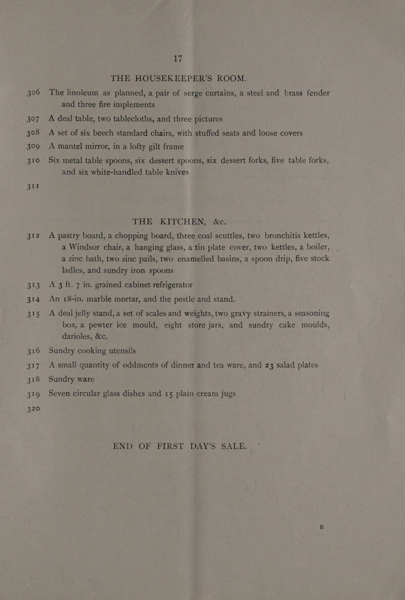 306 312 313 314 315 17 THE HOUSEKEEPER’S ROOM. The linoleum as planned, a pair of serge curtains, a steel and brass fender and three fire implements A deal table, two tablecloths, and three pictures A set of six beech standard chairs, with stuffed seats and loose covers A mantel mirror, in a lofty gilt frame Six metal table spoons, six dessert spoons, six dessert forks, five table forks, and six white-handled table knives THE KITCHEN, &amp;c. A pastry board, a chopping board, three coal scuttles, two bronchitis kettles, a Windsor chair, a hanging glass, a tin plate cover, two kettles, a boiler, a zinc bath, two zinc pails, two enamelled basins, a spoon drip, five stock ladles, and sundry iron spoons A 3 ft. 7 in. grained cabinet refrigerator An 18-in. marble mortar, and the pestle and stand. A deal jelly stand, a set of scales and weights, two gravy strainers, a seasoning box, a pewter ice mould, eight store jars, and sundry cake moulds, darioles, &amp;c. Sundry cooking utensils A small quantity of oddments of dinner and tea ware, and 23 salad plates Sundry ware Seven circular glass dishes and 15 plain cream jugs END OF FIRST. DAY’S. SALE.