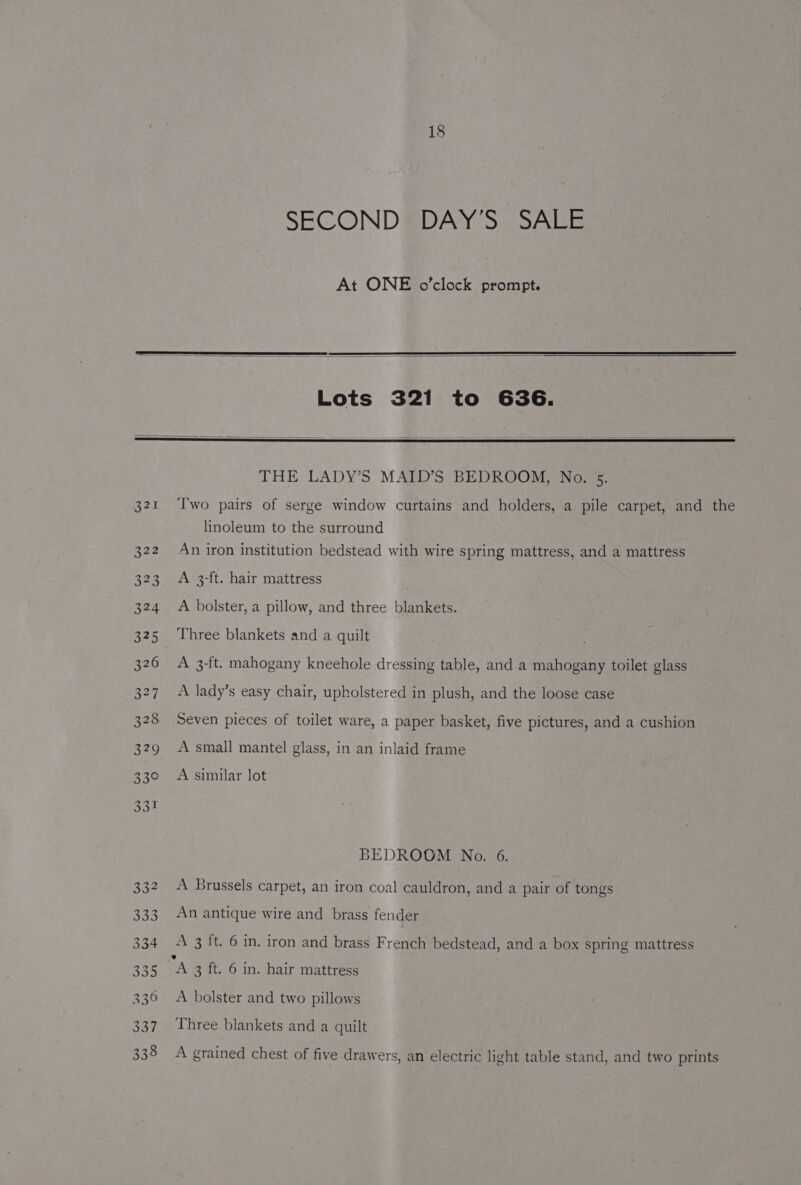 18 SECOND DAY’S SALE At ONE o’clock prompt. Lots 321 to 636. linoleum to the surround An iron institution bedstead with wire spring mattress, and a mattress A 3-ft. hair mattress A bolster, a pillow, and three blankets. Three blankets and a quilt A 3-ft. mahogany kneehole dressing table, and a mahogany toilet glass A lady’s easy chair, upholstered in plush, and the loose case Seven pieces of toilet ware, a paper basket, five pictures, and a cushion A small mantel glass, in an inlaid frame A similar lot BEDROOM No. 6. A Brussels carpet, an iron coal cauldron, and a pair of tongs An antique wire and brass fender A 3 ft. 6 in. iron and brass French bedstead, and a box spring mattress A bolster and two pillows Three blankets and a quilt A grained chest of five drawers, an electric light table stand, and two prints