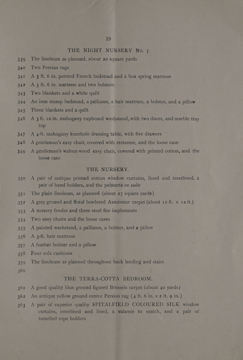362 363 19 THE NIGHT NURSERY No. 7 The linoleum as planned, about 20 square yards Two Persian rugs A 3 ft. 6 in. painted French bedstead and a box spring mattress A 3 ft. 6 in. mattress and two bolsters Two blankets and a white quilt An iron stump bedstead, a palliasse, a hair mattress, a bolster, and a pillow Three blankets and a quilt A 3 ft. ro in. mahogany cupboard washstand, with two doors, and marble tray top A 4-ft. mahogany kneehole dressing table, with five drawers A gentleman’s easy chair, covered with cretonne, and the loose case A gentleman’s walnut-wood easy chair, covered with printed cotton, and the loose case THE NURSERY. A pair of antique printed cotton window curtains, lined and interlined, a pair of band holders, and the pelmette ez suzte The plain linoleum, as planned (about 27 square yards) A grey ground and floral bordered Axminster carpet (about 12 ft. x 12 ft.) «A nursery fender and three steel fire implements Two easy chairs and the loose cases A painted washstand, a palliasse, a bolster, and a pillow A 3-ft. hair mattress A feather bolster and a pillow Four sofa cushions The linoleum as planned throughout back landing and stairs THE TERRA-COTTA BEDROOM. A good quality blue ground figured Brussels carpet (about 40 yards) An antique yellow ground centre Persian rug (4 ft. 6 in. x 2 ft. 9 in.) A pair of superior quality SPITALFIELD COLOURED SILK window curtains, interlined and lined, a valance to match, and a pair of tasselled rope holders