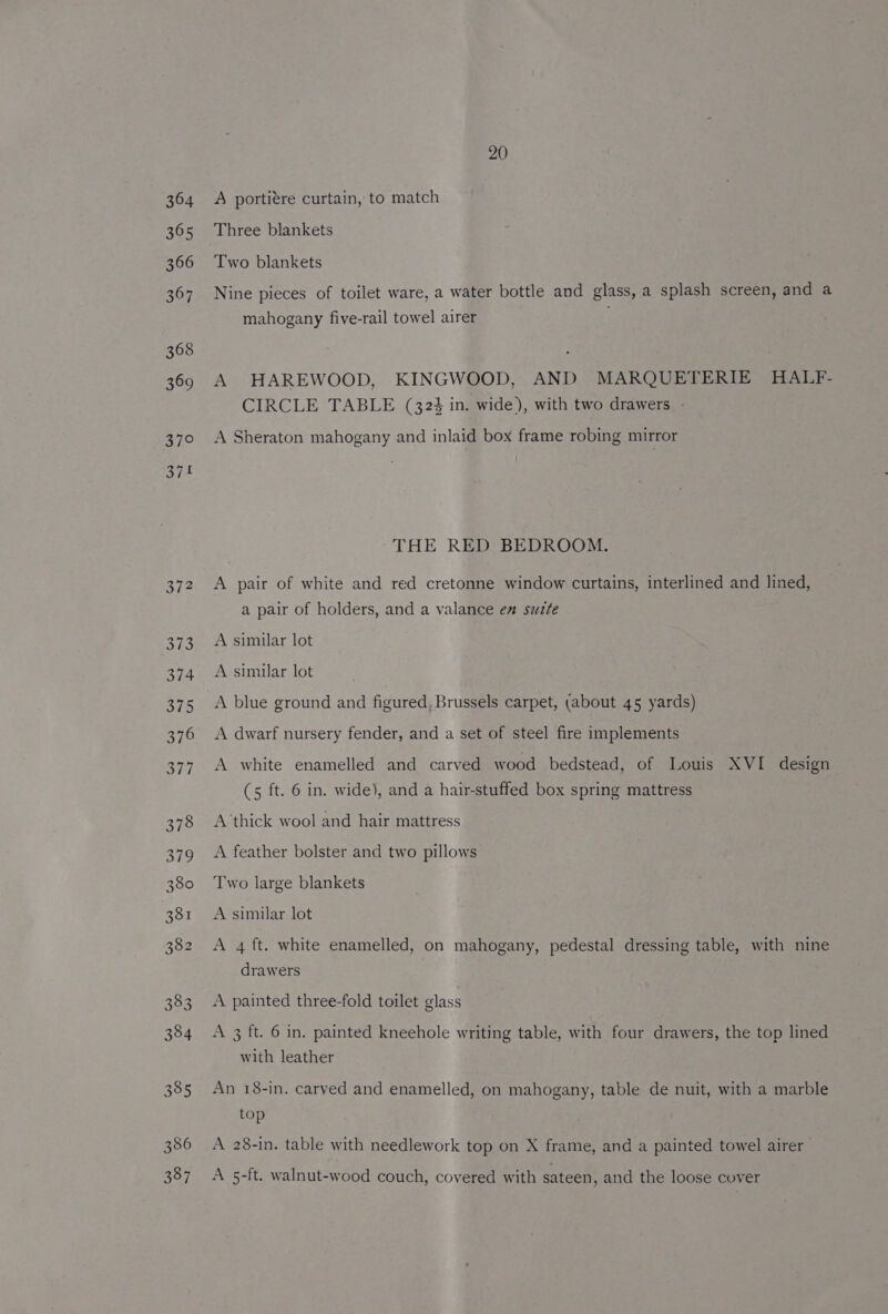 364 365 366 367 368 369 37° 374 372 373 374 375 376 377 378 BY he 380 381 382 383 384 385 386 387 20 A portiére curtain, to match Three blankets Two blankets Nine pieces of toilet ware, a water bottle and glass, a splash screen, and a mahogany five-rail towel airer A HAREWOOD, KINGWOOD, AND MARQUETERIE HALF- CIRCLE TABLE (324 in. wide), with two drawers. - A Sheraton mahogany and inlaid box frame robing mirror THE RED BEDROOM. A pair of white and red cretonne window curtains, interlined and lined, a pair of holders, and a valance em sutte A similar lot A similar lot A blue ground and figured, Brussels carpet, (about 45 yards) A dwarf nursery fender, and a set of steel fire implements A white enamelled and carved wood bedstead, of Louis XVI design (5 ft. 6 in. wide), and a hair-stuffed box spring mattress A‘thick wool and hair mattress A feather bolster and two pillows Two large blankets A similar lot A 4 ft. white enamelled, on mahogany, pedestal dressing table, with nine drawers A painted three-fold toilet glass A 3 ft. 6 in. painted kneehole writing table, with four drawers, the top lined with leather An 18-in. carved and enamelled, on mahogany, table de nuit, with a marble top A 28-in. table with needlework top on X frame, and a painted towel airer A 5-ft. walnut-wood couch, covered with sateen, and the loose cover