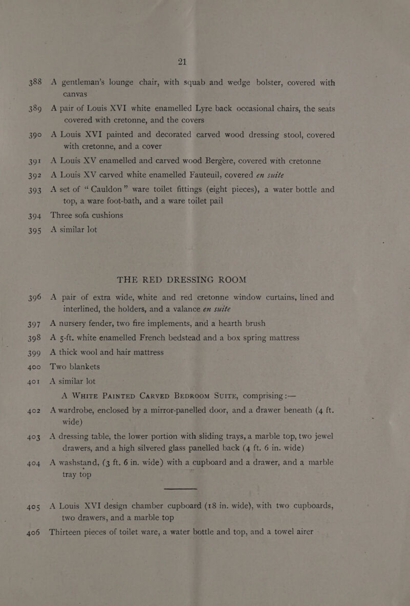 388 389 390 S9E 392 393 394 395 396 397 398 399 400 401 402 403 404 405 406 21 A gentleman’s lounge chair, with squab and wedge bolster, covered with canvas — A pair of Louis XVI white enamelled Lyre back occasional chairs, the seats covered with cretonne, and the covers A Louis XVI painted and decorated carved wood dressing stool, covered with cretonne, and a cover A Louis XV enamelled and carved wood Bergére, covered with cretonne A Louis XV carved white enamelled Fauteuil, covered en suite A set of “ Cauldon” ware toilet fittings (eight pieces), a water bottle and top, a ware foot-bath, and a ware toilet pail Three sofa cushions A similar lot THE RED DRESSING ROOM A pair of extra wide, white and red cretonne window curtains, lined and interlined, the holders, and a valance ex suite A nursery fender, two fire implements, and a hearth brush A 5-ft. white enamelled French bedstead and a box spring mattress A thick wool and hair mattress Two blankets A similar lot A WHITE PAINTED CARVED BEDROOM SUITE, comprising :— A wardrobe, enclosed by a mirror-panelled door, and a drawer beneath (4 ft. wide) A dressing table, the lower portion with sliding trays, a marble top, two jewel drawers, and a high silvered glass panelled back (4 ft. 6 in. wide) A washstand, (3 ft. 6 in. wide) with a cupboard and a drawer, and a marble tray top A Louis XVI design chamber cupboard (18 in. wide), with two cupboards, two drawers, and a marble top Thirteen pieces of toilet ware, a water bottle and top, and a towel airer