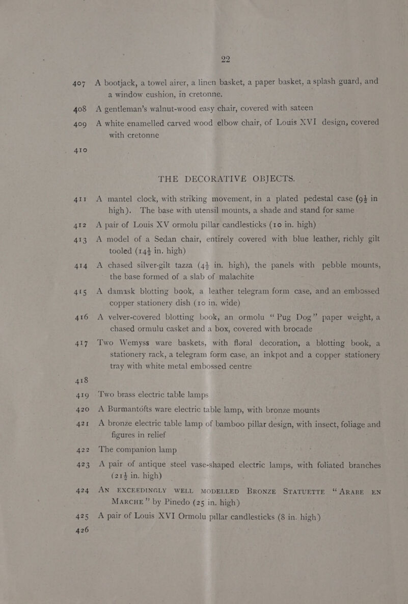 414 405 416 4t7 425 426 22 A bootjack, a towel airer, a linen basket, a paper basket, a splash guard, and a window cushion, in cretonne. A gentleman’s walnut-wood easy chair, covered with sateen A white enamelled carved wood elbow chair, of Louis XVI design, covered with cretonne THE DECORATIVE OBJECTS. A mantel clock, with striking movement, in a plated pedestal case (94 in high). The base with utensil mounts, a shade and stand for same A pair of Louis XV ormolu pillar candlesticks (10 in. high) A model of a Sedan chair, entirely covered with blue leather, richly gilt tooled (144 in. high) A chased silver-gilt tazza (44 in. high), the panels with pebble mounts, the base formed of a slab of malachite A damask blotting book, a leather telegram form case, and an embossed copper stationery dish (1o in. wide) A velver-covered blotting book, an ormolu “ Pug Dog” paper weight, a chased ormulu casket and a box, covered with brocade Two Wemyss ware baskets, with floral decoration, a blotting book, a stationery rack, a telegram form case, an inkpot and a copper stationery tray with white metal embossed centre Two brass electric table lamps A Burmantofts ware electric table lamp, with bronze mounts A bronze electric table lamp of bamboo pillar design, with insect, foliage and figures in relief The companion lamp A pair of antique steel vase-shaped electric lamps, with foliated branches (214 in. high) AN EXCEEDINGLY WELL MODELLED BrRoNzE STATUETTE “ ARABE EN gh tess j : MarcHE ” by Pinedo (25 in. high) A pair of Louis XVI Ormolu pillar candlesticks (8 in. high)
