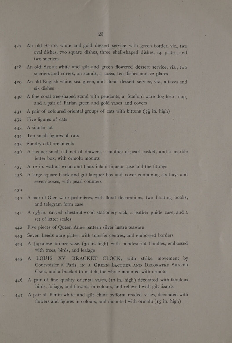 427 428 429 430 431 432 433 434 435 436 437 438 439 449 441 442 443 444 445 446 447 23 An old SpopE white and gold dessert service, with green border, viz., two oval dishes, two square dishes, three shell-shaped dishes, 14 plates, and two sucriers An old SpopE white and gilt and green flowered dessert service, viz., two sucriers and covers, on stands, a tazza, ten dishes and 22 plates An old English white, sea green, and floral dessert service, viz., a tazza and six dishes A fine coral tree-shaped stand with pendants, a Stafford ware dog head cup, and a pair of Parian green and gold vases and covers A pair of coloured oriental groups of cats with kittens (7% in. high) Five figures of cats A similar lot Ten small figures of cats Sundry odd ornaments A lacquer small cabinet of drawers, a mother-of-pearl casket, and a marble letter box, with ormolu mounts A 12-in, walnut wood and brass inlaid liqueur case and the fittings A large square black and gilt lacquer box and cover containing six trays and seven boxes, with pearl counters A pair of Gien ware jardiniéres, with floral decorations, two blotting books, and telegram form case A 154-in. carved chestnut-wood stationery rack, a leather guide case, and a set of letter scales. Five pieces of Queen Anne pattern silver lustre teaware Seven Leeds ware plates, with transfer centres, and embossed borders A Japanese bronze vase, (30 in. high) with nondescript handles, embossed with trees, birds, and leafage A LOUIS XV BRACKET CLOCK, with strike movement by Courvoisier 4 Paris, IN A GREEN LACQUER AND DECORATED SHAPED Cask, and a bracket to match, the whole mounted with ormolu A pair of fine quality oriental vases, (17 in. high) decorated with fabulous birds, foliage, and flowers, in colours, and relieved with gilt lizards A pair of Berlin white and gilt china oviform reeded vases, decorated with flowers and figures in colours, and mounted with ormolu (15 in. high)
