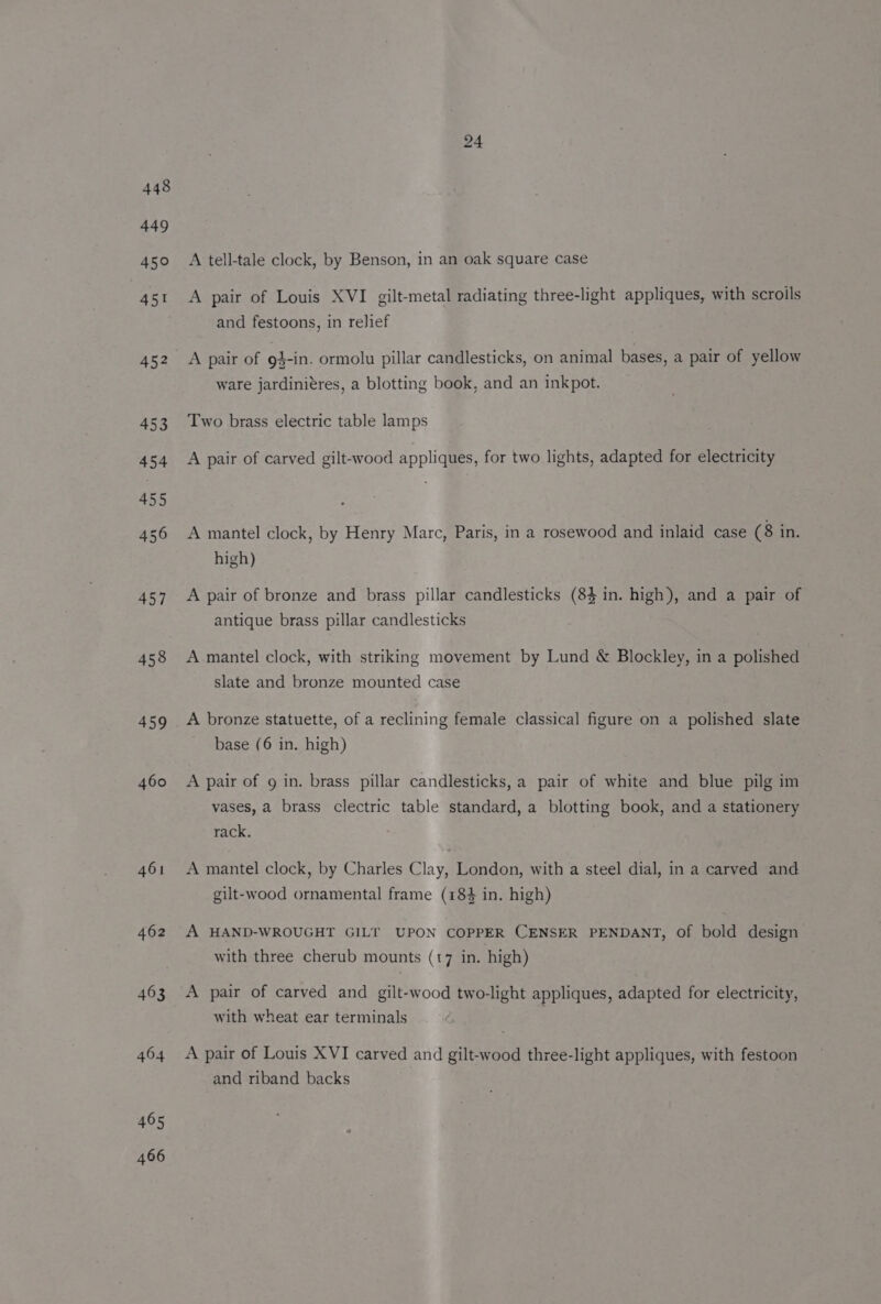 448 449 451 458 459 460 461 462 463 464 465 466 A tell-tale clock, by Benson, in an oak square case A pair of Louis XVI gilt-metal radiating three-light appliques, with scrolls and festoons, in relief A pair of 9}-in. ormolu pillar candlesticks, on animal bases, a pair of yellow ware jardiniéres, a blotting book, and an inkpot. Two brass electric table lamps A pair of carved gilt-wood appliques, for two lights, adapted for electricity A mantel clock, by Henry Marc, Paris, in a rosewood and inlaid case (8 in. high) A pair of bronze and brass pillar candlesticks (84 in. high), and a pair of antique brass pillar candlesticks A mantel clock, with striking movement by Lund &amp; Blockley, in a polished slate and bronze mounted case A bronze statuette, of a reclining female classical figure on a polished slate base (6 in. high) A pair of 9 in. brass pillar candlesticks, a pair of white and blue pilg im vases, a brass clectric table standard, a blotting book, and a stationery rack. A mantel clock, by Charles Clay, London, with a steel dial, in a carved and gilt-wood ornamental frame (184 in. high) A HAND-WROUGHT GILT UPON COPPER CENSER PENDANT, of bold design with three cherub mounts (17 in. high) A pair of carved and gilt-wood two-light appliques, adapted for electricity, with wheat ear terminals A pair of Louis XVI carved and gilt-wood three-light appliques, with festoon and riband backs