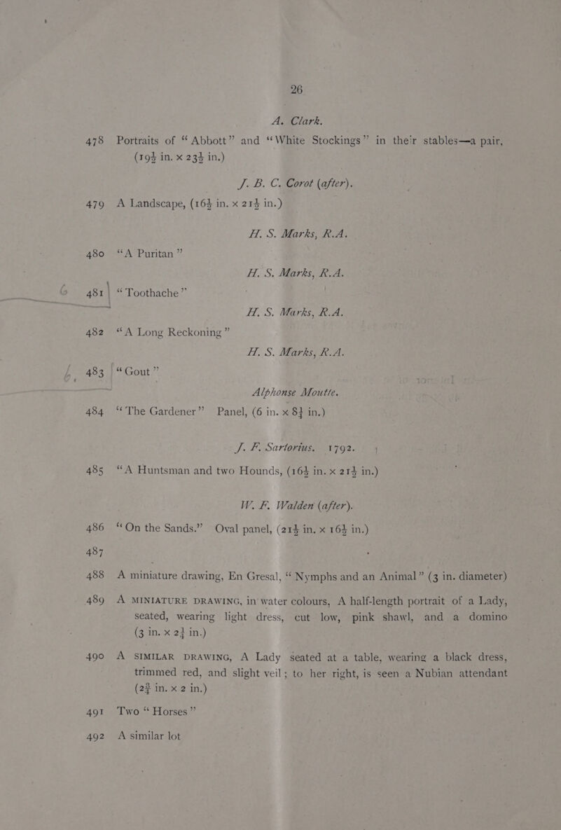 478 479 483 484 485 490 491 26 A. Clark. Portraits of “ Abbott” and ‘White Stockings” in their stables—a pair, (194 in. x 23% in.) J. B. C. Corot (after). A Landscape, (164 in. x 214 in.) H. S. Marks, R.A. “A Puritan ” HI. S. Marks, R.A. “Toothache ” HT, S. Marks, R.A. “ A Long Reckoning ” Hf. S. Marks, R.A. Gout. * Alphonse Moutte. ‘“‘The Gardener” Panel, (6 in. x 8} in.) J. FE Sarvtownigs. 17926) 4 “A Huntsman and two Hounds, (16% in. x 214 in.) W. F. Walden (after). ¢ . 5 ‘On the Sands.” Oval panel, (214 in. x 164 in.) A miniature drawing, En Gresal, “ Nymphs and an Animal” (3 in. diameter) A MINIATURE DRAWING, in water colours, A half-length portrait of a Lady, seated, wearing light dress, cut low, pink shawl, and a domino (3 in. x 2} in.) A SIMILAR DRAWING, A Lady seated at a table, wearing a black dress, trimmed red, and slight veil; to her right, is seen a Nubian attendant (23 im. &amp;-2 in.) Two “ Horses ”