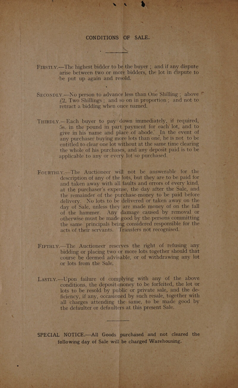 Ca arise between two or mor bidders, the lot ‘jin dispute to. be put bi again one resold. * ace anes cs en , = 1 i Oe) eee) fash ’ te ee Rigs ‘ x ep Ie ES SECONDLY. ONE person to advance less than One Shilling ; abniee ee £2, Two Shillings ; and so on in espeuicns and not to” retract a bidding when one named. sa r ba THIRDLY. —Each buyer to pay roa immediately, if Panes ie Os. in the’ pound in part. payment for “each lot, and to give in his name and place .of abode. | In the event of any purchaser buying more lots than one, he is not to be entitled to clear one lot without at the same time clearing — ' the whole of his purchases, and ‘any deposit nee is ee be . apPieatls to any or oa lot'so purchased Fourtuty. the: Auctioneer wil not ine answerable. no ‘the | : description of any of the lots, but they are to be paid for — and taken away with all faults and errors of every kind, at the purchaser’s expense, the day after the Sale, and the remainder of the purchase- money to be paid before delivery. No lots to be delivered or taken away on the day of Sale, unless they are made money of on the fall of the hammer. Any damage caused by removal or otherwise must be made good by the persons committing © the same’ principals bei1 te considered responsible for. the acts of pe servants. ansfers at ess AS pe ens t i, YoNens , X ye t “4 # - t eget : oui : &lt;&gt; aes, i | FIFTHLy. —The Auctioneer reserves ihe Bae ‘of. Rectusiiee’ any bidding or placing two or more lots ‘together : should that _ course be deemed advisable, or t of SUNS ae any lot or lots from the Sale. aS ats Dae aa Ry git : * A at yf ee Va wer : : : ? ; met) eee Te —) ys 3, a) ty +* ; ‘ r P H “he ‘ a LASTLY. —Upon, failure of ‘Gineee “with ae op Aik: spaves conditions, the deposit-money to be forfeited, the lot or — lots to be resold by public or private sale, and the de a | 3 | ficiency, if any, occasioned by such resale, together » with — Reker ia mn all charges attending the same, to be made oe by . : | the gina oF scouts at this PES on Se ee ot pees oka + ; ~~ * ou al t ; * : a ‘ t Ce New h = ot *” ~ 3 EOE RA EE eR Ss oe! ; ron re hag a te REST RT = PAT Ae ay cecal hg Oa SN 4x SRA ‘ s . 3 rou 5 - Sra -4 - lh esas bie ney wr va Y 4 : n bere 1s d era) TAS 7 mae Fe es ras ys ' oH ey : ~ 5 “ - me i ’ 44 Nee ete ue we a xi ~~ =) Shack 4 oat ar +e a ui