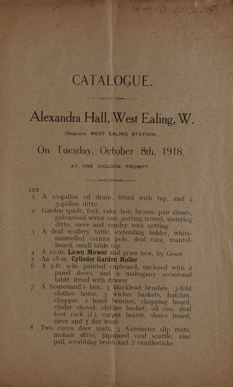 Alexandra Hall We est Eling W. ee Ea ikto cg Nae pepaesne, WEST EALING STATION), ARS ee ae On Tuesday, October 8th, 1918, ta ~ AT. ONE. O'CLOCK PROMPT. : : . eee : : 0 ate : ee if | f eteae A T0- gallon Sie acum | “fitted with tap, and 2. | | wal 5-gallon ditto 260-8 &lt;9 3 12 Garden spade, fork, rake, ‘neee eee pair shears. Bs galvanised water can, potting trowel, watering a : ditto, sieve “and sundry wire netting facts: toes ee aN deal. scullery table, extending ladder, white- RAE eee enamelled cornice pole; deal case, mantel: board, small table top — % | att Se 4 A ro-in. Lawn Mower and étass box, by Green | ae, 5 An 18-in. Cylinder Garden Roller 6 A 2-ft.. 9-in. painted cupboard, enclosed | with 2 CR EK panel doors, and a “mahogany _ occasional a rae . — table, fitted with drawer Pe Bi) a A housemaid’s box, 3 blacklead’ brushes, 3- fold clothes horse, 3 wicker. baskets, hatchet, _ chopper, 2 hand brushes, chopping board, cinder shovel, clothes basket, oil: can, deal eS MOObraCkec(h \ carpet beater, sleeve board, | Bie faa sieve and 5 flat irons’ | Pg aces Dee + _. 8 Two, cocoa door mats, 3 Axminster sli TAS] eS ts ee ts ahs mohair ditto, japanned — coal ‘scuttle; :.zine 3 S3cK am ea A . Sigil serubbing t brushl end 2 2 candlesticks nat ae bei ees. Seen io ae EVIE hae) Seyae Os are : a z as : . as Sais Ae