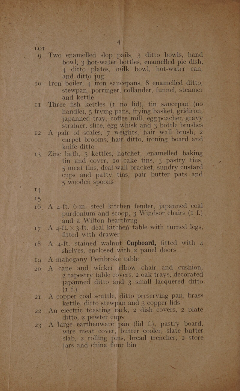 SAN eae bowl, 3 hot-water bottles, enamelled pie dish, heres ‘ 4. ditto. plates, milk bowl, hot-water can, oe. ‘ : and ditto Ae: Ba mo re | 10 Iron boiler, 4 iron_ saucepans, 8 sees NON ditto, ea stewpan, porsinget,| follagder, funnel, steamer (cone , ees and kettle — y3 tr Three fish kettles (i no Hae tin saucepan | (no spied handle), 5 frying pans, frying basket, gridiron, if S05 oe - japanned tray, coffee mill, eggpoacher, gravy = : - strainer, slice, egg whisk and 3 bottle brushes | 0 12 A pair of scales, 7 weights, hair wall. brush, 2 | : carpet brooms, air Atte, ironing. board and : CUE en esGier jis a teied “a 13 : inc bath, 5 kettles, nhithet, aration baking | : tin and. cover, 10 (Cake. tins, 43 pastry -tias, &lt;a ae 5 meat tins, deal wall bracket, sundry custard ane Re cups and patty tins, ae butter bee and a i } 45 wooden specu ty | ‘ Race aaa | a no ry LS | aoe e | TTA TALS Ong steel atc. (ee japanned naa a 7 _purdonium and scoop, 3 Windsor chairs fale n. - ey Name a Wilton Heareirue:® 1) Be oi? OA Att 3-tt. deal kitchen” table with tured legs, Bs sey fitted with drawer ne 18 A 4-ft. stained’ walnut Rentini, “Atted: with Ae e &lt; 3 shelves, enclosed with 2. panel doors _ ioe a ess WEG aw mahogany Pembroke. Mablicctwheiss « wuedens eae : 20. A cane and wicker elbow chair and_ Gaskin. A eS ie | 2 tapestry table covers, 2 oak trays, decorated | Baa ba japanned ditto and ‘small Jacauered: ditto. St; ae ae oe aes: oC a ee ia x CAPD EE coal Sue Gitte Breservine pan, drass ag Betcty Wah kettle, ditto stewpan and 3 copper lids S + Sag 4 22. An electric toasting rack, 2 dish, covers, 2 plate a 5 Y fi Gato arte CO ton eWLED cups Sats: i ee a 23 oh dates earthenware pan | (lid f. “ Oana earay. a0 eae BAL NS .. wire meat. cover, “butter cooler, slate butter ao a ae oe slab, 2 rolling pins, Dread “trencher, og. oo. be ona : tay pa She Ny eae ja! and poane. toe noe ARES co wrens eT Se Miva