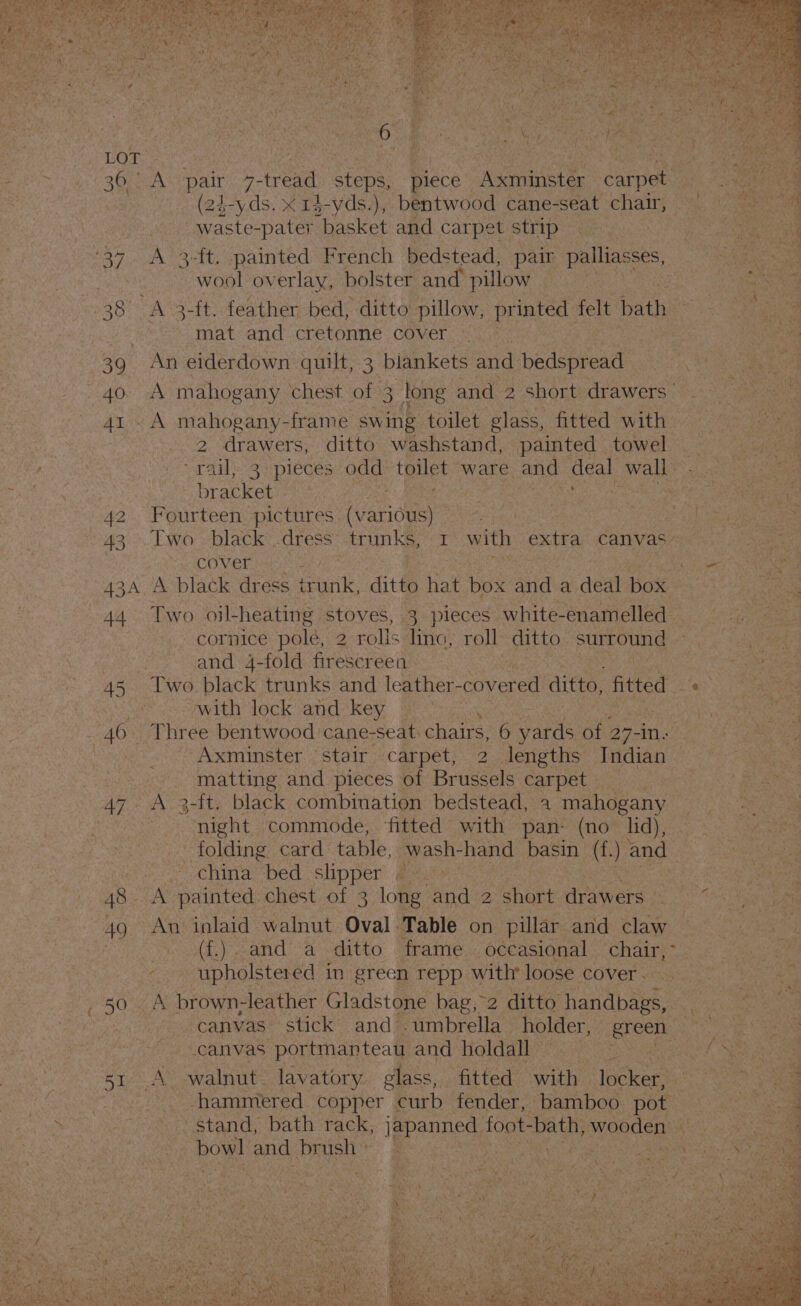LOPy sy a | 30 A‘ pair 7-tread: steps, piece Accminst ae Ene (24-yds. x r$-yds.), bentwood cane-seat chair, waste-pater basket and carpet strip 34 A 3-ft. -painted French bedstead, pair palliasses, wool overlay, bolster and pillow 38 A 3-{t. feather bed, ditto pillow, printed felt ath mat and cretonne cover 39. An eiderdown quilt, 3 blankets and bedspread aw ith mahogany chest of 3 long and 2 short drawers’ 41 A mahogany-frame swing toilet glass, fitted with | 2 AW er: ditto washstand, painted towel rail, 3 pieces odd toate ware and 34 wall br atket oe sae ay ; 42 Fourteen pictures Heat tie) | cover : sale 434 A black dress irunk, ditto hat box and a deal box 44. Two -oil- heating stoves, 3 pieces white-enamelled cornice pole, 2 rolls line, roll ditto surround | and 4-fold firescreea 45 Two black trunks and leather- covered ditto, fitted oa with lock and key bai 46. Three bentwood cane-seat: chairs, 6 yards of 2 27-in: : Axminster stair carpet, 2 lengths Indian ee matting and pieces of Brussels carpet — 47 A 3-ft. black combination bedstead, 4 mahogany night commode, ‘fitted with pan- (no lid), folding card table, wash-hand basin (f -) and” china bed slipper 9 48 - A painted. chest of 3 long and 2 short drawers ° 49 An ialaid walnut Oval Table on pillar and sy . (f£.). and a ditto frame occasional eke ‘ upholstered in green repp with loose cover. 50 - A brown-leather Gladstone bag, 2 ditto Pane canvas portmanteau and holdall — st A walnut. lavatory. class, fitted on locker, | -. hammered copper curb fender, bamboo pot ~ stand, bath rack, igpanned, foot- bath, woadenys poy) and va Z is oe ie \ Mons ~ er in ee . » “ay » Sn a tt ne em a a gt et 3 a eat 7's uel &gt; Spl) i. a