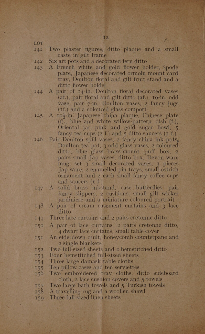 141 142 143 144 145 146 147 148 150 I5I 153 154 155 150 157 158 caste in’gilt frame | ore Six art pots and a decorated ie ats plate, Japanese decorated ormolu mount card ~ ditto flower holder (af.), pair floral and gilt ditto (af. ), Io-in. odd (rf.) and a coloured glass comport ditto, blue glass brass-mount puff boxe 2 Jap ware, 2 enamelled pin trays, small ostrich and saucers (1 f.) - jardiniere and a “miniature coloured portrait ditto ‘ie Three lace curtains and 2 2 pairs Eistonne Gittos 4 dwarf lace curtains, small table cover An eiderdown quilt; honeycomb Coumie Bene, @ ane 2 single blankets. . Two full-sized sheets and 2 hemetitehed. ditto. Four hemstitched full-sized sheets Bie zY Three large damask table cloths =i sit Ten pillow cases and ten serviettes. Soe A travelling rug and’a woollen shawl fe Thre ee full-sized linen: sheets _ | hi !