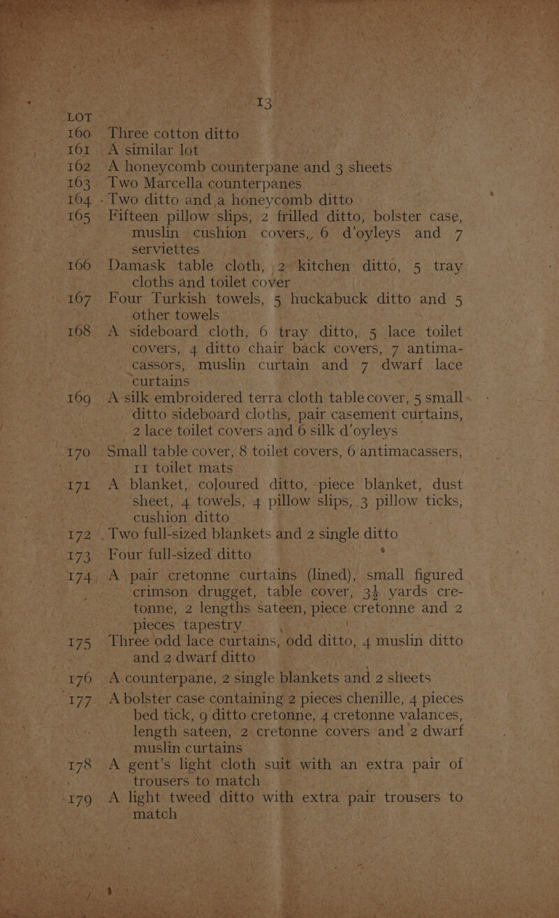 S613 A similar lot = Memes 162 - tN honeycomb ec oesr pane ‘and a sheets nehe Two Marcella counterpanes aa pi are _serviettes. ri 166° Damask table cloth, Wn mucho ditto, 5 tray exe cloths:and toilet cover yA Pe. wothertowels vi 168. he sideboard cloth, 6 lay ate 5. ee toilet 7 covers, 4 ditto chair back covers, 7 antima-_ Hiei) CASSOrs,. muslin curtain ale vk ia lace ace curtains ware 169, A silk embroidered terra cloth able cover, 5 small - _ ditto sideboard cloths, pair casement curtains, aes 2 lace toilet covers and 6 silk doyleys yo “Small table cover, 8 toilet covers, 6 antimacassers, i Te toilet: mats ‘sheet, 4 towels, 4 pillow ships, as pelo ticks, a al “cushion ditto: 2 Two full- sized blankets and a single disko § crimson drugget, table cover, 34 yards cre- tonne, 2 lengths sateen, piece cretonne and 2_ - pieces tapestry Se Narayan 75 | Three ‘odd lace curtains, odd ditto, #) muslin ‘ditto. | and 2 dwarf ditto ite ares » 176 : A counterpane, 2. single Poikes ane: 2 siyeees: OT: A bolster case containing 2 pieces chenille, 4 pieces — bed tick, g ditto cretonne, 4 cretonne valances, length sateen, 2 cretonne covers sand 2 dwart - muslin curtains - %, 18 A gent’s light. cloth suit with, an extra pair of ee trousers,to midi ch: ae * | 479 A ae eee ditto with extra | pair trousers to |