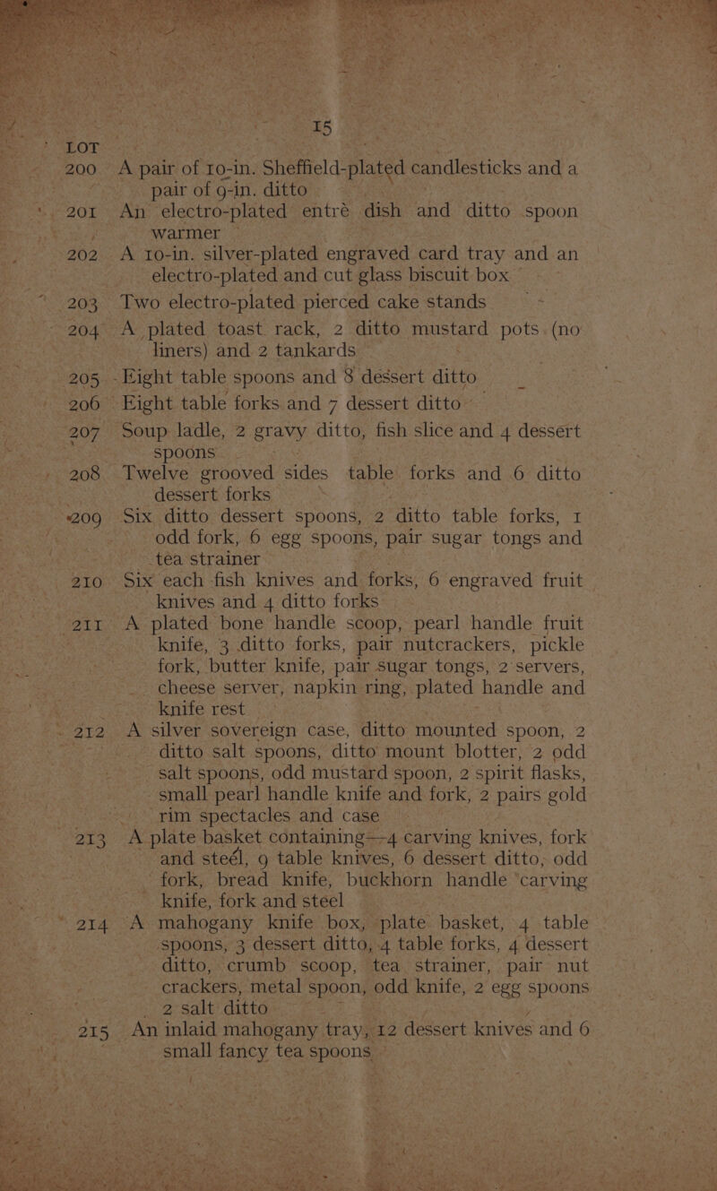 \ ‘ = 7 C2 re: 200 ’ 203 205 200 — 207° 209, 210 214 215 A pair of ro-in. Sheffield. plated candlesticks and a pair of g-in. ditto An electro-plated entre dish. Bt ditto spoon — Warmer | _A to-in. silver-plated engraved card tray and an electro- plated and cut glass biscuit box — - Two electro-plated pierced cake stands liners) and 2 tankards 7 : -Hight table spoons and 8 dessert ditto Eight table forks and 7 dessert ditto ~ Soup ladle, 2 SN ditto, fish slice and 4 dessert SPOORS a 0's: Twelve grooved Giles nie forks and 6 ditto dessert forks iS Six ditto dessert spoons, 2 ‘ditto table forks, 1 odd fork, 6 egg Spoons, pair sugar tongs and _tea strainer Six each fish knives and forks, 6 engraved are knives and 4 ditto forks fork, butter knife, pair sugar tongs, 2 servers, SE NENCESE SET VET; napkin ring, plated handle and knife rest A silver sovereign case, ditto mounted spoon, 2 ditto salt spoons, ditto mount blotter, 2 odd ie salt spoons, odd mustard spoon, 2 spirit flasks, small pearl handle knife and fork, 2 pairs gold A plate basket containing—4 carving knives, fork and steél, 9 table knives, 6 dessert ditto, odd 5 LOT KS bread knife, buckhorn handle ‘carving knife, fork and steel spoons, 3 dessert ditto, 4 table forks, 4 dessert ditto, crumb scoop, tea strainer, pair nut crackers, metal spoon, pad knife, 2 egg spoons 2° Salt it@re a7 ermal foc tea ge