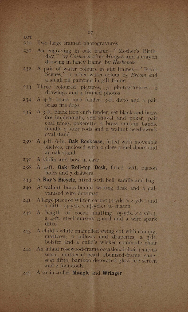 ae eS eR ha 2 oes 230 Two large framed pho teria ey An engraving in oak frame—“ Mother’s Birth- “day,” by Cormack after Morgan and a crayon ans _ drawing i in fancy frame, by H. erkomer 2 Bike ap aN pair of water colours in gilt” frames—‘ River Scenes,” x other water colour by Broom and BER ee ath SE small. oil painting in gilt frame mo | 233, Three coloured | “pictures, 3. -photogravures,. 2 Noy dros ee drawings and 4 framed photos ‘peas 234 A 4-ft. brass curb fender, be “itt ditto and a pair pt os aie - brass fire dogs | ‘ oe A 3 -ft. black iron curb fonder set black Sid brass is ~~ fire implements, odd shovel and poker, pair 5 os : Oe coal tongs, pokerette, 5 brass curtain bands, rae a re a bundle 9 stair rods and a walnut needlework be agee yt ee, Oval stand: Rane ae ee o -ft. 6-in. Oak ‘Bdokeate, fitted with moveable Bes Me _ shelves, enclosed with 2 glass ‘Panel doors and pein sth. fatoan oak stand 2 ee $s : ee BOT A violin and bow in case. | aes os, 238 BAS A-ft. Oak Roll-top Desk, fitted with pigeon | ay geet e holes andy. drawersi7< - : &amp; 239 aN Boy’ s Bicycle. fitted with bell, saddle ee bag be BAO A walnut brass-bound writing desk and a gal- Aurea _vanised wire doormat = > Bekah ke 24T A ithe piece of Wilton carpet ve eae XK 2- yds. )and “ ues ese ue ae ES (4-yds. x 1-yds.) to match | As 242 A length. of cocoa matting | (5-yds. x 2-yds.), ig Rrckeenigs ae a 4-ft. steel’ BUEEET YG ee and a wire ee : BR ea ditto oe : SRP awe ee au child’ Ss. ‘white panclle swing ah with canopy, Be aoe ee met tress, 22 pi lowsmeand: draperies, a 3-ft. eo Se irones Wie) bolster and a child’s” wicker commode chair: er uae oe “An inlaid rosewood-frame occasional chair (canvas es RO a tae Sasa -mother-o’ -pearl | ebonized-frame cane- | Pion nae ts Ve seat ditto, bamboo aerated as nes screen Rim Mey ta un ges LTE footstools _ as
