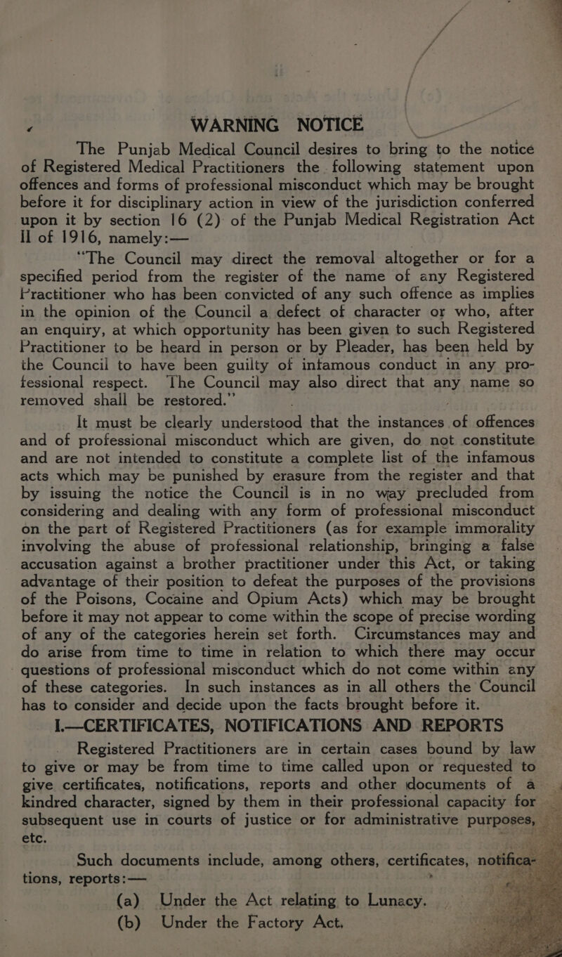 ‘ WARNING NOTICE 5 The Punjab Medical Council desires to bring to the notice of Registered Medical Practitioners the following statement upon offences and forms of professional misconduct which may be brought before it for disciplinary action in view of the jurisdiction conferred upon it by section 16 (2) of the Punjab Medical Registration Act II of 1916, namely:— “The Council may direct the removal altogether or for a specified period from the register of the name of any Registered Practitioner who has been convicted of any such offence as implies in the opinion of the Council a defect of character or who, after an enquiry, at which opportunity has been given to such Registered Practitioner to be heard in person or by Pleader, has been held by the Council to have been guilty of infamous conduct in any pro- fessional respect. [he Council may also direct that any name so removed shall be restored.”’ It must be clearly understood that the instances of offences and of professional misconduct which are given, do not constitute and are not intended to constitute a complete list of the infamous acts which may be punished by erasure from the register and that by issuing the notice the Council is in no way precluded from considering and dealing with any form of attain misconduct on the part of Registered Practitioners (as for example immorality involving the abuse of professional relationship, bringing a false accusation against a brother practitioner under this Act, or taking advantage of their position to defeat the purposes of the provisions of the Poisons, Cocaine and Opium Acts) which may be brought before it may not appear to come within the scope of precise wording of any of the categories herein set forth. Circumstances may and do arise from time to time in relation to which there may occur - questions of professional misconduct which do not come within any of these categories. In such instances as in all others the Council has to consider and decide upon the facts brought before it. I.—CERTIFICATES, NOTIFICATIONS AND REPORTS Registered Practitioners are in certain cases bound by law to give or may be from time to time called upon or requested to give certificates, notifications, reports and other documents of a. kindred character, signed by them in their professional capacity for - subsequent use in courts of justice or for administrative Purpoge ey. = etc. Such documents include, among others, certificates, notifica- efi tions, reports: — . f Pe mi (a) Under the Act relating to Lunacy. (b) Under the Factory Act. ¢