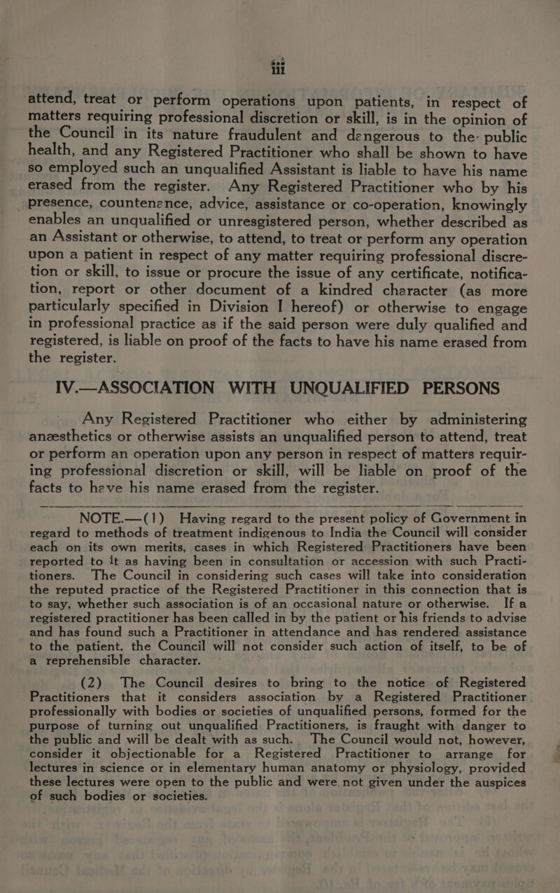 Soe ill attend, treat or perform operations upon patients, in respect of matters requiring professional discretion or skill, is in the opinion of the Council in its nature fraudulent and dengerous to the- public health, and any Registered Practitioner who shall be shown to have so employed such an unqualified Assistant is liable to have his name erased from the register. Any Registered Practitioner who by his _ presence, countenence, advice, assistance or co-operation, knowingly enables an unqualified or unresgistered person, whether described as an Assistant or otherwise, to attend, to treat or perform any operation upon a patient in respect of any matter requiring professional discre- tion or skill, to issue or procure the issue of any certificate, notifica- tion, report or other document of a kindred character (as more particularly specified in Division I hereof) or otherwise to engage in professional practice as if the said person were duly qualified and registered, is liable on proof of the facts to have his name erased from the register. IV.—ASSOCIATION WITH UNQUALIFIED PERSONS Any Registered Practitioner who either by administering anzesthetics or otherwise assists an unqualified person to attend, treat or perform an operation upon any person in respect of matters requir- ing professional discretion or skill, will be liable on proof of the facts to heve his name erased from the register. NOTE.—(1) Having regard to the present policy of Government in regard to methods of treatment indigenous to India the Council will consider each on. its own merits, cases in which Registered Practitioners have been reported to it as having been in consultation or accession with such Practi- tioners. The Council in considering such cases will take into consideration the reputed practice of the Registered Practitioner in this connection that is to say, whether such association is of an occasional nature or otherwise. Ifa registered practitioner has been called in by the patient or his friends to advise and has found such a Practitioner in attendance and has rendered assistance to the patient, the Council will not consider such action of itself, to be of a reprehensible character. | (2) The Council desires to bring to the notice of Registered Practitioners that it considers association by a Registered Practitioner professionally with bodies or societies of unqualified persons, formed for the purpose of turning out unqualified Practitioners, is fraught with danger to the public and will be dealt with as such. The Council would not, however, consider it objectionable for a Registered Practitioner to arrange for lectures in science or in elementary human anatomy or physiology, provided these lectures were open to the public and were not given under the auspices of such bodies or societies.