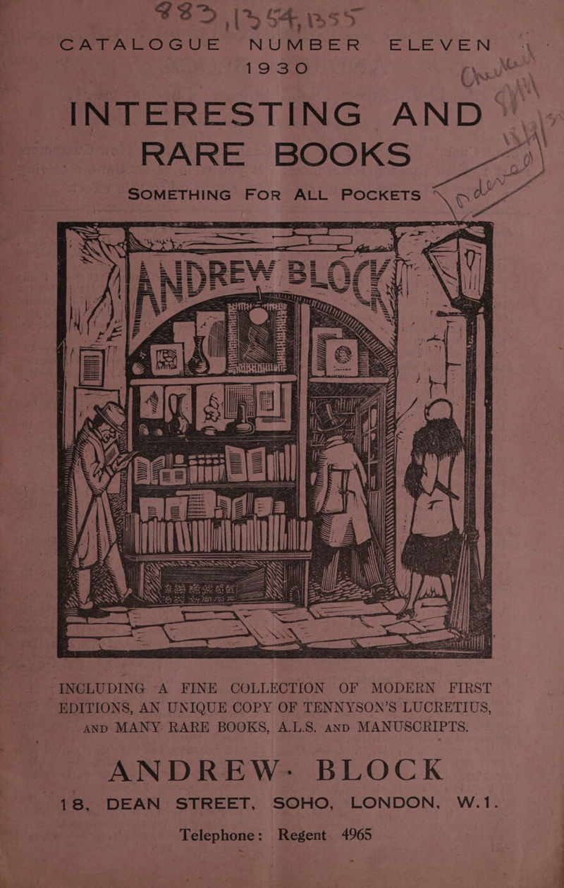 rae $3> ik oF, Bs>S CATALOGUE NUMBER ELEVEN 1930 ry INTERESTING AND © RARE B K a \ ‘RE BOOKS >) SOMETHING FOR ALL POCKETS ° nee ; > Mee ) ¢ f aati > igi Vial HNN Laammuttl A gh gy) gq  4 Wi INCLUDING A FINE COLLECTION OF MODERN FIRST — EDITIONS, AN UNIQUE COPY OF TENNYSON’S LUCRETIUS, AND MANY RARE BOOKS, A.L.S. anp MANUSCRIPTS. ANDREW- BLOCK 18. DEAN STREET, SOHO, LONDON, W.1. Telephone : Regent 4965