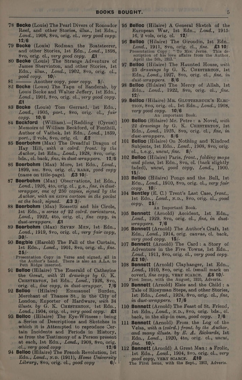 78 Becke (Louis) The Pearl Divers of Roncador Reef, and other Stories, i/us., lst Edn., Lond., 1908, 8vo, orig. cl., very good copy. 12/6 79 Becke (Louis) Rodman the Boatsteerer, and other Stories, lst Edn., Lond., 1898, 8vo, orig. cl., very good copy. £1 80 Becke (Louis) The Strange Adventure of James Shervinton, and other Stories, Ist Edn., ilus., Lond., 1902, 8vo, orig. cl., good copy. 10/- 81 Another copy, poor copy. 5/- 82 Becke (Louis) The Tapu of Banderab, by Louis Becke and Walter Jeffery, Ist Edn., Lond., 1901, 8vo, orig. el., very good copy. £1 83 Becke (Louis) Tom Gerrard,:lst Edn., Lond., 1905, port., 8vo, orig. cl., fair copy. 10/6 84 Beckford (William).—[Redding (Cyrus)] ' Memoirs of William Beckford, of Fonthill, Author of Vathek, lst Edn., Lond., 1859, port., 2 vols, 8vo, orig. cl. £2 - 85 Beerbohm (Max) The Dreadful Dragon of Hay Hill, with a colrd. front. by the Author, ist Edn., Lond., 1928, 8vo, orig. bds., cl. back, fine, in dust-wrappers. 12/6 86 Beerbohm (Max) More, Ist Edn., Zond., 1899, sm. 8vo, orig. cl., RARE, good copy (name on title-page). £3 10/- 87 Beerbohm (Max) Observations, Ist Edn., Lond., 1926, 4to, orig. cl., g.e., fine, in dust- wrapper, one of 250 copies, signed by the Author, with an extra cartoon in the pocket at the back, signed. £3 3/- 88 Beerbohm (Max) Rossetti and his Circle, ~ Ist Edn., @ sertes of 22 colrd. caricatures, Lond., 1922, 4to, orig. cl., fine copy, in dust-wrappers. £1 89 Beerbohm (Max) Srven. Men, Ist: Edn., de 1919, S8vo, orig. cl., very fair copy, 30/- 90 Beghbie (Harold) The Fall of the Curtain, Ist Edn., Zond., 1901, 8vo, orig. cl., fine. 25/- Saline til Copy in Verse and signed, all in the Author’s hand. There is also an A.L.s. to Pett Ridge inserted. 91 Belloc (Hilaire) The Emerald of Catherine the Great, with 21 drawings by G. K. CHESTERTON, Ist Edn., Lond., 1926, 8vo, orig. cl., fine copy, in dust-wrapper. 17/6 92 Belloc ’ (Hilaire) Emmanuel Burden, Merchant of Thames St., in the City of London, Exporter of Hardware, with 34 illusts. by G. K. Cursterton, Ist Edn., Lond,, 1904, orig. cl., very good copy. £1 93 Belloc (Hilaire) The Eye-Witness : _@-Series of Descriptions and Sketches in which it is Attempted to reproduce Cer- tain Incidents and Periods in History, as from the Testimony of a Person present at each, lst Edn., Lond., 1908, 8vo, orig. cl., very good copy 12/6 94 Belloc (Hilaire) The French Revolution, 1st » Edn., Lond., n.v. (1911), Home University Library, 8v0, orig. cl., good copy 6/- 95 Belloc (Hilaire) A General Sketch of the European War, Ist Edn., Lond., 1915- 16, 2 vols, orig. cl. 12/- 96 Belloc (Hilaire) The Girondin, Ist Edn.. Lond., 1911, 8vo, orig. cl., fine. £110/- Presentation Copy : “alo. MIss Terne. This de- scription of his love affairs from the Author, April the 5th, 1913.” 97 Belloc (Hilaire) The Haunted House, with 25 drawings by G. K. CHESTERTON, lst Edn., ZLond., 1927, 8vo, orig. cl., fine, in dust-wrappers. 8/6 98 Belloc (Hilaire) The Mercy of Allah, lst Edn., Lond., 1922, 8vo, orig. cl., fine. 12/- 99 Belloc /Hilaire) Mr. GLuTTERBUCK’s ELEC- TION, 8vo, orig. cl., Ist Edn., Lond., 1908, very ‘good coe. 10/6 An important Book. Belloc (Hilaire) Mr. Petre: a Novel, with 22 drawings by G. K. CHESTERTON, lst Edn., Lond., 1925, 8vo, orig. cl., fine, in dust-wrappers. 8/6 Belloc (Hilaire) On Nothing and Kindred Subjects, lst Edn., Lond., 1908, 8vo, orig. cl., t.e.g., uncut, fine. 8/- Belloc (Hilaire) Paris, front., folding maps and plans, 1st Edn., 8vo, cl. (back slightly a M uncut, good copy, Lond., 1900. 15/- Belloc (Hilaire) Pongo and the Bull, Ist Edn., Zond., 1910, 8vo, orig. cl., very fair copy. 10/- Bentley (E. C.) Trent’s Last Case, front., Ist Edn., Zond., N.D., 8vo, orig. cl., good copy. 25/- An Important Book. Bennett (Arnold) Accident, Ist Edn., Lond., 1929, 8vo, orig. cl., fine, in dust- wrappers. 7/6 Bennett (Arnold) The Author’s Craft, lst Edn., Lond., 1914, orig. canvas, cl. back, very good copy. 15/- Bennett (Arnold) The Card: a Story of Adventure in the Five Towns, lst Edn., Lond., 1911, 8vo, orig. cl., very good copy. £2 10/- Bennett (Arnold) Clayhanger, Ist Edn., Lond., 1910, 8vo, orig. cl. (small mark on’ cover), fine copy, VERY SCARCE. £8 10/- First Issue, with the August, 1910, Adverts. 109 Bennett (Arnold) Elsie and the Child: a Tale of Riceyman Steps, and other Stories, [st Edn., Lond., 1924, 8vo, orig. cl., fine, in dust-wrapwpers. 17/6 110 Bennett (Arnold) The Feast of St. Friend, ’ lst Edn., Zond., N.D., 8vo, orig. bds., cl. back, in the slip-in case, good copy. 7/6 100 10 — 102 103 104 105 106 107 108 Velsa, with a (colrd.) front. by the Author, and many illusis. by HL. A. Rickards, Ist Edn., Lond., 1920, 4to, orig. cl., uncut, fine. 10/- Ist. Edn., Lond., good copy, VERY SCARCE. The First Issue, with the Sept., 1904, 8vo, orig. cl., very £10 1903, Adverts.