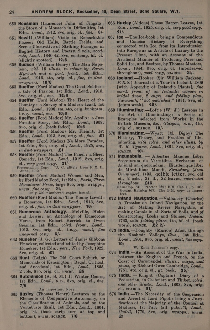 650 Housman (Laurence) John of Jingalo: | 666 Huxley (Aldous) Those Barren Leaves, Ist the Story of a Monarch in Difficulties, lst Edn., Lond., 1925, orig. cl., very good copy. Edn., Lond., 1912, 8vo, orig. cl., fine. 6/- 21/- 651 Howitt (William) Visits to Remarkable | 667 Ice.—The Ice-book : being a Compendious Places: Old Halls, Battle Fields, and and Concise History of Everything Scenes illustrative of Striking Passages in connected with Ice, from its Introduction English History and Poetry, 2 vols, wood- into Europe as an Article of Luxury to the cuts, Lond., 1840-42, 8vo, contemp., hf. cf. Present ‘lime, with an Account of the (slightly spotted), 12/6 Artificial Manner of Producing Pure and 652 Hudsen (William Henry) The Man Napo- Solid Ice, and Recipes, by Thomas Masters, leon, with 15 illusts. in colour by Baron Lond., 1844, 8vo, orig. cl. (interleaved Myrbach and a port. front., 1st Edn., throughout), good copy, SCARCE. 21/- Lond., 1915, 4to, orig. cl., fine, in dust- | 668 Iceland.—Hooker (Sir William Jackson, wrappers. 10/6 F.R.8S.) Journal of a Tour in Iceland, 1809 653 Hueffer (Ford Madox) The Good Soldier : [with Appendix of Icelandic Plants], fine a tale of Passion, Ist Edn., Lond., 1915, colrd. front. of an Icelandic woman in 8vo, orig. cl., fine. 12/6 bridal dress, 2 engrs. and folding plan, 654 Hueffer (Ford Madox) The Heart of the Yarmouth, ‘‘ not published,” 1811, 8vo, cf. Country : a Survey of a Modern Land, Ist {joints weak). 25/- Edn., Lond., 1906, sm. 4to, orig. buckram, | 669 INuminating.—Loftie (W. J.) Lessons in: t.e.g., uncut, fine. 10/6 the Art of Illuminating: a Series of 655 Hueffer (Ford Madox) Mr. Apollo: a Just Examples selected from Works in the Possible Story, Ist Edu., Lond., 1908, British Museum, &amp;c., Glasgow, N.D., 4to, 8vo, orig. cl. (back faded). ook orig. cl., SCARCE. 10/- 656 Hueffer (Ford Madox) Mr, Fleight, Ist 670 Mluminating.—Wyatt (M. Digby) The Edn., Lond., 1913, 8vo, orig. cl., fine. 21 History, Theory, and a ae of Illu- 657 Hueffer (Ford Madox) No More Parades, minating, with colrd. and other illusts. by lst Edn., 8vo, orig. cl., Lond., 1925, fine, W. R. Tymma, Lond., 1861, 8vo, orig. cl., in Quat-wrappers. R et eae ar SCARCE. 10/- 658 Hueffer (Ford Madox e Panel: a Sheer ian yy, Comedy: let iidn., Lond, ote sereanie. 671 Incunabula. Albertus Magnus Liber 659 660 661 662 663 664 665 el., very good copy. 21/- “J. C. afftely from F. M. H. June, 1912.” Hueffer (Ford Madox) Womer and Men, by Ford Madox Ford, lst Edn., Paris, Three Mountains’ Press, large 8vo, orig. wrapps., uncut, fine copy. 21/- Only 300 numbered copies issued. Hueffer (Ford Madox) The Young Lovell : a Romance, Ist Edn., Lond., 1913, 8vo, orig. cl., fine, in dust-wrappers. 16/- Humorous Anthology.—Melville, Helen and Lewis: an Anthology of Humorous Verse, from Robert Herrick to Owen Seaman, Ist Edn., colrd. front., Lond., 1913, 8vo, orig. cl., t.e.g., wnceut, fine unopened copy. 6/- Huneker (J. G.) Letters of James Gibbons Huneker, collected and edited by Josephine Huneker, lst Edn., vort., New York, 1922, 8vo, orig. cl. £1 Hunt (Leigh) The Old Court Suburb, or Memorials of Kensington: Regal, Critical, and Anecdotal, Ist Edn., Lond., 1855, 2 vols, 8vo, orig. cl., uncut. £5 Hutchinson (A. 8. M.) If Winter Comes, lst Edn., Lond., x.p., 8vo, orig. cl., fine. 7/6 / An important Novel. Huxley (Thomas Henry) Lectures on the Elements of Comparative Antomomy, on the Classification of Animals, and on the Vertebrate Skull, Ist Edn., Lond., 1864, orig. cl. (back strip torn at top and bottom), wncué, SCARCE. 7/6 672 673 674 675 676 Secretorum de Virtutibus Herbarum et Animalium quorundam. KEiusdemque liber de Mirabilibus Mundi, Strassburg (Jean | Gruninger), 1493, gotbic letter, 8vo, old cf., 2 cols., 3t ll., 32 leaves, rubricated throughout. £16 Gesant Katalog 627. The B.M. copy is imper- fect. Inland Navigation.—Vallancey (Charles) — A Treatise on Inland Navigation, or the . Art of Making Rivers Navigable, of making Canals in all Sorts of Soils,.and of Constructing Locks and Sluices, Dublin, 1763, with folding pend 4to, hf. cf. (back worn), SCARCE. £2 2 India. —Doughty (Marion) Afoot through the Kashmir Valleys, tus, Ist Edn., Lond., 1901, 8vo, orig. cl., uncut, fine copy. 10 I: W. Knox Johnson’s copy. India.—An Account of the War in India, between the English and French, on the Coast of Coromandel, slusts., maps, and plans, by Richard Owen Cambridge, Lond., 1761, 4to, orig. cf., gt. back. 365/- y India. — Knight (Captain) Diary of a Pedestrian, in Cashmere and Thibet, colrd. and other tllusts., Lond., 1863, 8vo, orig. cl., SCARCE. 21/- India.—The Necessity of the Suspension and Arrest of Lord Pigot: being a Justi- fication of the Majority of the Council at Madrass, Ist Part (all pubd.?), Lond., Cadell, 1779, 8vo, orig. wrapps., uncut. £1