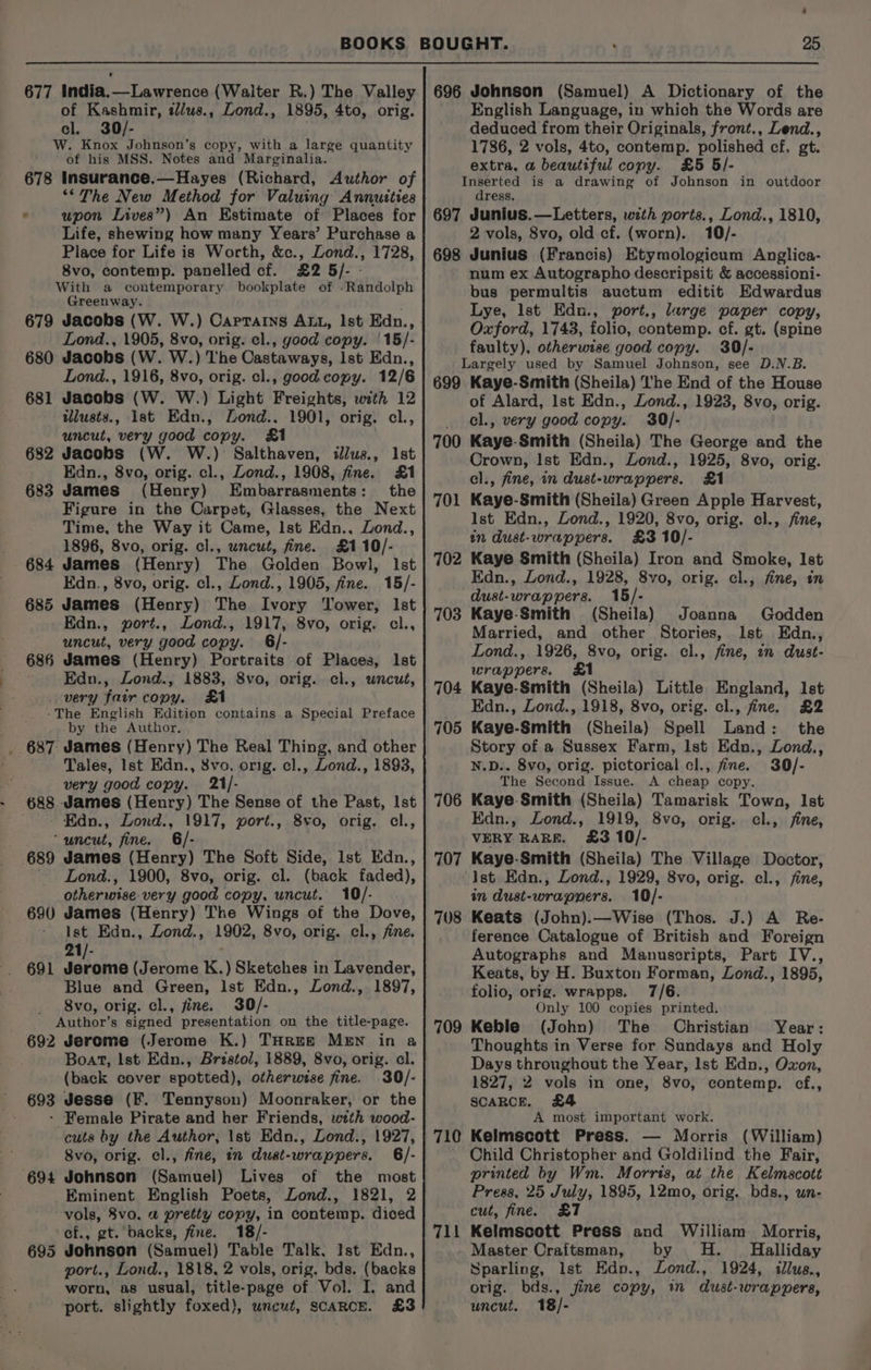 ‘ 25 of Kashmir, t/us., Lond., 1895, 4to, orig. cl. 30/- W. Knox Johnson’s copy, with a large quantity of his MSS. Notes and Marginalia. 678 Insurance.—Hayes (Richard, Author of ‘The New Method for Valuing Annutties * wupon Lives”) An Estimate of Places for Life, shewing how many Years’ Purchase a Place for Life is Worth, &amp;c., Lond., 1728, 8vo, contemp. panelled cf. £2 5/- - With a contemporary bookplate of -Randolph Greenway. 679 Jacobs (W. W.) Caprarns ALL, Ist Edn., Lond., 1905, 8vo, orig. cl., good copy. | 15/- 680 Jacobs (W. W.) The Castaways, Ist Edn., Lond., 1916, 8vo, orig. cl., good copy. 12/6 681 Jacobs (W. W.) Light Freights, with 12 tllusts., 1st Edn., Lond., 1901, orig. cl., uncut, very good copy. &amp;1 : 682 Jacobs (W. W.) Salthaven, illus., Ist Edn., 8vo, orig. cl., Lond., 1908, fine. £1 683 James (Henry) Embarrasments: the Figure in the Carpet, Glasses, the Next Time, the Way it Came, Ist Edn., Lond., 1896, 8vo, orig. cl., uncut, fine. £110/- James (Henry) The Golden Bowl, Ist Edn., 8vo, orig. cl., Lond., 1905, fine. 15/- James (Henry) The Ivory Tower, Ist - Edn., gort., Lond., 1917, 8vo, orig. cl., uncut, very good copy. 6/- James (Henry) Portraits of Places, Ist Edn., Lond., 1883, 8vo, orig. cl., uncut, very fair copy. £1 -The English Edition contains a Special Preface by the Author. . 687 James (Henry) The Real Thing, and other Tales, Ist Edn., 8vo. orig. cl., Lond., 1893, very good copy. 21/- 688. James (Henry) The Sense of the Past, Ist Edn., Lond., 1917, port., 8vo, orig, cl., ‘uncut, fine. 6/- 689 James (Henry) The Soft Side, Ist Edn., ' Lond., 1900, 8vo, orig. cl. (back faded), otherwise very good copy, uncut. 10/- 690 James (Henry) The Wings of the Dove, ist Edn., Lond., 1902, 8vo, orig. cl., fine. 21/- 691 Jerome (Jerome K.) Sketches in Lavender, Blue and Green, Ist Edn., Lond., 1897, _ Svo, orig. cl., fine. 30/- Author’s signed presentation on the title-page. 692 Jerome (Jerome K.) THrE&amp; MEN in a Boat, lst Edn., Bristol, 1889, 8vo, orig. cl. (back cover spotted), otherwise fine. 30/- ' 693 Jesse (Ff. Tennyson) Moonraker, or the - Female Pirate and her Friends, wtth wood- cuts by the Author, Ist Edn., Lond., 1927, 8vo, orig. cl., fine, in dust-wrappers. 6/- Johnson (Samuel) Lives of the most Eminent English Poets, Lond., 1821, 2 vols, 8vo. a pretty copy, in contemp. diced cf., gt. backs, fine. 18/- Johnson (Samuel) Table Talk, Ist Edn., port., Lond., 1818, 2 vols, orig, bds. (backs worn, as usual, title-page of Vol. I. and port. slightly foxed), uncut, SCARCE. £3 686 694 English Language, in which the Words are deduced from their Originals, front., Lend., 1786, 2 vols, 4to, contemp. polished cf, gt. extra, a beautiful copy. £5 5/- Inserted is a drawing of Johnson in outdoor dress. 697 Junius.—Letters, with ports., Lond., 1810, 2 vols, 8vo, old cf. (worn). 10/- 698 Junius (Francis) Etymologicum Anglica- num ex Autographo descripsit &amp; accessioni- bus permultis auctum editit Edwardus Lye, lst Edn., port., large paper copy, Oxford, 1743, folio, contemp. ef. gt. (spine faulty), otherwise good copy. 30/- Largely used by Samuel Johnson, see D.N.B. 699 Kaye-Smith (Sheila) I'he End of the House of Alard, Ist Edn., Lond., 1923, 8vo, orig. cl., very good copy. 30/- Kaye-Smith (Sheila) The George and the Crown, Ist Edn., Lond., 1925, 8vo, orig. cl., fine, in dust-wrappers. £1 Kaye-Smith (Sheila) Green Apple Harvest, Ist Edn., Lond., 1920, 8vo, orig. cl., fine, in dust-wrappers. £3 10/- Kaye Smith (Sheila) Iron and Smoke, Ist Edn., Lond., 1928, 8vo, orig. cl., fine, in 700 701 702 dust-wrappers. 15/- 703 Kaye-Smith (Sheila) Joanna Godden Married, and other Stories, Ist Edn., Lond., 1926, 8vo, orig. cl., fine, in dust- wrappers. £1 704 Kaye-Smith (Sheila) Little England, Ist Edn., Lond., 1918, 8vo, orig. cl., fine. £2 705 Kaye-Smith (Sheila) Spell Land: the Story of a Sussex Farm, lst Edn., Lond., N.D.. 8vo, orig. pictorical cl., fine. 30/- The Second Issue. A cheap copy. Kaye. Smith (Sheila) Tamarisk Town, Ist Edn., Zond., 1919, 8vo, orig. cl., fine, VERY RARE. £3 10/- Kaye-Smith (Sheila) The Village Doctor, Ist Edn., Lond., 1929, 8vo, orig. cl., fine, in dust-wrappers. 10/- Keats (John).—Wise (Thos. J.) A Re- ference Catalogue of British and Foreign Autographs and Manuscripts, Part IV., Keats, by H. Buxton Forman, Lond., 1895, folio, orig. wrapps. 7/6. Only 100 copies printed. Keble (John) The Christian Year: Thoughts in Verse for Sundays and Holy Days throughout the Year, Ist Edn., Oxon, 1827, 2 vols in one, 8vo, contemp. cf., 706 707 708 709 SCARCE. £4 A most important work. 710 Kelmscott Press. — Morris (William) Child Christopher and Goldilind the Fair, printed by Wm. Morris, at the Kelmscott Preas, 25 July, 1895, 12mo, orig. bds., un- cut, fine. £7 Kelmscott Press and William Morris, Master Craftsman, by H. _ Halliday Sparling, Ist Edn., Lond., 1924, illus., orig. bds., fine copy, in dust-wrappers, uncut. 18/- 71 tb