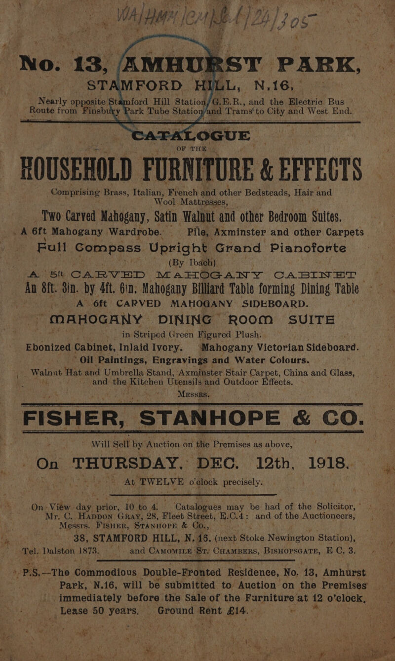 eo OF THE | EOUSEHOLD a ae &amp; EFFECTS Comprising Brass, Italian, French and other Bedsteads, Hair and ‘Wool. Mattresses, Two Carved Mahogany, Satin Walnut and other Bedroom Suites. A ert Mahogany Wardrobe. in Pile, Axminster and other Carpets Full Gompass Upright Grand Pianoforte (By Iba¢h). A 5t CARVED MAHOGANY CABINET . An ft. din. by 4ft. Gin. Mahogany Billiard Table forming Dining Table ; A 6ft’ CARVED MAHOGANY SIDEBOARD.  MAHOGANY DINING ROOM SUITE in Striped Green Figured Plush. . Ebonized Cabinet, Inlaid Ivory. ‘Mahogany Victorian Sideboard. ‘Oil Paintings, Engravings and Water Colours. _ Waln ut Hat and Umbrella Stand, Axminster Stair Carpet, China and Glass, - ~ and the Kitchen Utensils and Outdoor Effects. MEssRs. FISHER, “STANHOPE &amp; CO. ~ Will Sell by Pétion on the Premises as above, Fy On THURSDAY, ‘DEC. 12th, 1918. At TWELVE o'clock precisely. On- View day prior, 10. ts 4s Catalogues may be had of the Solicitor, ° Mr. C. Happon Gray, 28, Fleet Street, i. vant and of the Auctioneers, Messrs. FIsHER, STANHOPE &amp; Co., ; 38, STAMFORD HILL, N, 16. (next Stoke Newineton Station), Tel. Delsey 1873. ‘ad and CAMOMILE | Sr. CHAMBERS, PRU OPSGATE, BC, 3; immediately before. the Sale of the Furniture at 12 fe) “elock, _ Lease 50 years. Ground oo ouside e ve : , mae ; gee