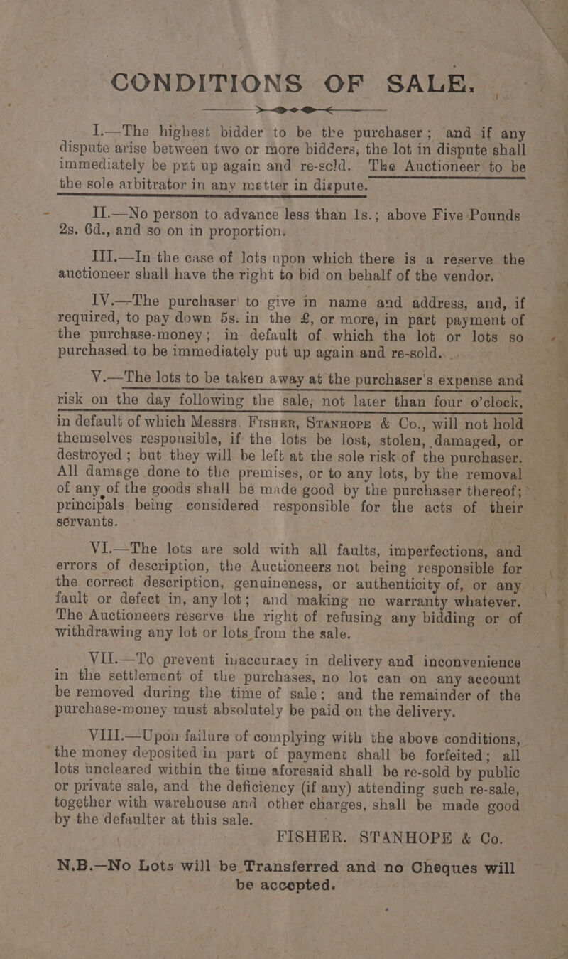 : CONDITIONS OF SALE, &gt; &lt;P I.—The highest bidder to be tke purchaser; ‘and if any immediately be put up again and re-scld. The Auctioneer to be II.—No person to advance less than 1s.; above Five Pounds 2s. 6d., and so on in proportion. ITI.—In the case of lots upon which there is a reserve the auctioneer shall have the right to bid on behalf of the vendor. IV.—The purchaser’ to give in name and address, and, if required, to pay down 5s. in the £, or more, in part payment of the purchase-money; in default of which the lot or lots so purchased to be immediately put up again and re-gold.. . . V.—The lots to be taken away at the purchaser's expense and risk on the day following the sale, not later than four o’clock, in default of which Messrs. Fisuer, Stansorz &amp; Co., will not hold themselves responsible, if the lots be lost, stolen, damaged, or destroyed ; but they will be left at the sole risk of the purchaser. All damage done to the premises, or to any lots, by the removal of any of the goods shall be made good by the purchaser thereof; M principals being considered responsible for the acts of their servants. VI.—The lots are sold with all faults, imperfections, and errors of description, the Auctioneers not being responsible for fault or defect in, any lot; and making no warranty whatever. The Auctioneers reserve the right of refusing any bidding or of withdrawing any lot or lots from the sale. _ _VIT.—To prevent inaccuracy in delivery and inconvenience in the settlement of the purchases, no lot can on any account be removed during the time of sale: and the remainder of the purchase-money must absolutely be paid on the delivery. VIII.— Upon failure of complying with the above conditions, lots uncleared within the time aforesaid shall be re-sold by public or private sale, and the deficiency (if any) attending such re-sale, together with warehouse and other charges, shall be made good by the defaulter at this sale. | | | FISHER. STANHOPE &amp; Co. N.B.—No Lots will be Transferred and no Cheques will be accepted.