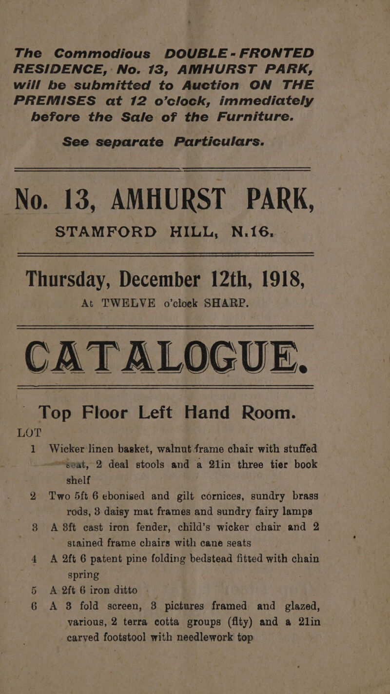 RESIDENCE, : No. 13, AMHURST PARK, will be submitted to Auction ON THE PREMISES at 12 o’clock, immediately before the Sale of the Furniture. See separate Particulars. No. 13, AMHURST PARK, STAMFORD HILL, N.16, - Thursday, December 12th, 1918, At TWELVE o'clock SHARP. CATALOGUE. Top Floor Left Hand Room. LOT , 1 Wicker linen basket, walnut.frame chair with stuffed seat, 2 deal stools and a 2lin three tier book shelf . , 2 Two 5ft 6 ebonised and gilt cornices, sundry brass rods, 3 daisy mat frames and sundry fairy lamps 8 A 8ft cast iron fender, child’s wicker chair and 2 stained frame chairs with cane seats 4 &lt;A 2ft 6 patent pine folding bedstead fitted with chain spring A 2ft 6 iron ditto | various, 2 terra cotta groups (flty) and a 2lin carved footstool with needlework top Cr