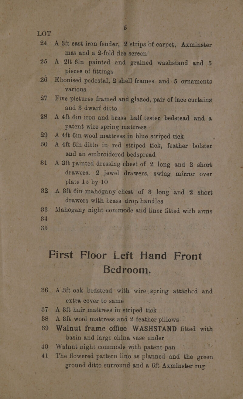 24 25 26 27 28 29 31 32 5 A Bit Chaka iron fender, 2 strips of carpet, Adimnniiter mat and a 2-fold fire screen’ A 2ft Gin painted and grained washstand and 5 - pieces of fittings Ebonised pedestal, 2 shell frames and. 5 ornaments ‘various Five pictures framed and glazed, pair of lace curtains and 3 dwarf ditto A 4ft 6in iron and brass half tester bbilstend and a patent wire spring mattress ©. A 4f¢ 6in wool mattress in blue striped tick ‘ A 4ft 6in ditto in red striped tick, feather bolster and an embroidered bedspread A 8ft painted dressing chest of 2 long and 2. short drawers. 2 jewel drawers, swing mirror over plate 15 by 10 A 3ft 6in mahogany chest of 8 long and 2 short drawers with brass drop handles 36 37 38 39 40 41 Bedroom. extra cover to same A 8ft hair mattress in striped tick A 8ft wool mattress and 2 feather pillows - Walnut frame office WASHSTAND fitted with basin and large china vase under Walnut night commode with patent pan The flowered pattern lino as planned and the green ground ditto surround and a 6ft Axminster rug