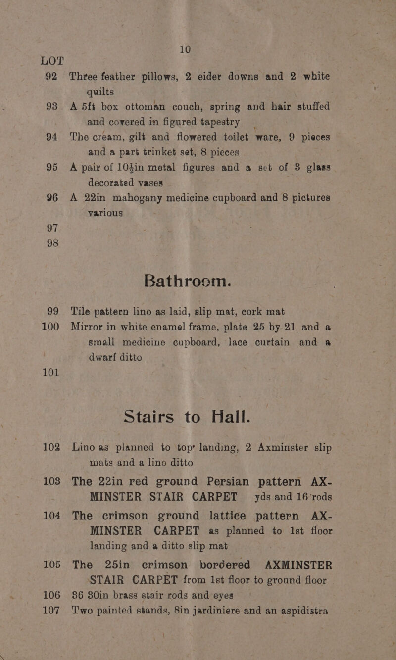 92 93 94 95 96 99 100 101 102 103 10 Three feather pillows, 2 eider downs and 2 white quilts A 5f§ box ottoman couch, spring and hair stuffed and covered in figured tapestry The cream, gilé and flowered toilet ware, 9 pieces and a part trinket set, 8 pieces A pair of 104in metal figures and a set of 3 glass decorated vases te A 22in mahogany medicine cupboard and 8 pictures various Bathroom. Tile pattern lino as laid, slip mat, cork mat Mirror in white enamel frame, plate 25 by 21 and a small medicine cupboard, lace curtain and a dwarf ditto Stairs to Hall. Lino as planned to top’ landing, 2 Axminster slip mats and a lino ditto | The 22in red ground Persian pattern AX- MINSTER STAIR CARPET _ yds and 16'rods The ecrimson ground lattice pattern AX- MINSTER CARPET as planned to Ist floor landing and a ditto slip mat The 25in crimson bordered AXMINSTER STAIR CARPET from 1st floor to ground floor | 86 80in brass stair rods and eyes Two painted stands, 8in jardiniere and an aspidistra :