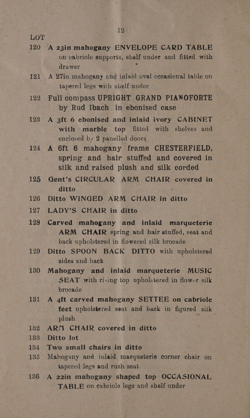 120 121 122 123 124 125 126 127 128 129 130 131 182 133 134 135 136 12 A 23in mahogany ENVELOPE CARD TABLE on cabriole supports, shelf under and fitted with drawer y A 27in mahogany and inlaid oval oceasional table on tapered legs with shelf under Full compass UPRIGHT GRAND PIAROFORTE by Rud Ibach in ebonised case A 3ft 6 ebonised and inlaid ivory CABINET “with marble top fitted with shelves and enclosed by 2 panelled doors A 6ft 6 mahogany frame CHESTERFIELD, spring and hair stuffed and covered in silk and raised plush and silk corded Gent’s CIRCULAR ARM CHAIR covered in ditto : Ditto WINGED ARM CHAIR in ditto LADY’S CHAIR in ditto Carved mahogany and inlaid marqueterie ARM CHAIR spring and hair stuffed, seat and back upholstered in flowered silk brocade Ditto SPOON BACK DITTO with upholstered sides and back tutte Mahogany and inlaid marqueterie MUSIC SEAT with rising top upholstered in flower silk | brocade A 4ft carved mahogany SETTEE on cabriole feet upholstered seat and back in figured silk plush , ARI1. CHAIR covered in ditto Ditto lot Two small chairs in ditto Mahogany and inlaid marqueterie corner chair on tapered legs and rush seat A 22in mahogany shaped top OCCASIONAL TABLE on cabriole legs and shelf under
