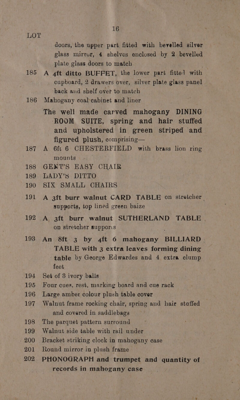 185 186 187 188 189 190 191 192 193 194 195 196 197 198 199 - 200 201 202 16 doors, the upper. part, fitted with bevelled silver glass mirrur, 4 shelvos enclosed by 2. bevelled plate glass doors to match | A 4it ditto BUFFET, the lower part fittel with cupboard, 2 drawers over, silver plate glass panel back and shelf over to match Mahogany coalcabinet and liner ‘ROOM SUITE, spring and hair stuffed and upholstered in green striped and figured plush, comprising— A 6f¢ 6 CHESTERFIELD with brass lion ring ~ mounts GENT’S EHASY CHAIR LADY’s DITTO SIX SMALL CHAIRS A 3ft burr walnut CARD TABLE on stretcher supports, top lined green baize A, 3ft burr walnut SUTHERLAND TABLE on stretcher supporis An 8ft 3 by 4ft 6 mahogany BILLIARD. TABLE with 3 extra leaves forming dining table by George Edwardes and 4 extra clump feet Set of 3 ivory balls Four cues, rest, marking board and cue rack Large amber colour plush table cover Walnut frame rocking chair, spring and hair staffed and covered in saddlebags The parquet pattern surround Walnut side table with rail under Bracket striking clock in mahogany case Round mirror in plush frame PHONOGRAPH and trumpet and quantity of records in mahogany case