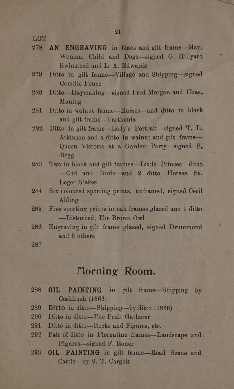 . ou LOT . 278 AN ENGRAVING in black and gilt frame—Man, ~ Woman, Child and Dogs—signed G.. Hillyard Swinstead and L A. Edwards 279 Ditto in gilt frame—Village and Shipping—signed _ Camille Fonce 280 Ditto—Haymaking—signed Fred Morgan and Chas. Maning . 281 Ditto in walnut frame—Horses—and ditto in black and gilt frame—Parthenia 282 Ditto in gilt frame-—Lady’s Portrait—signed T. L. Atkinson and a ditto in walnut and gilt frame— Queen Victoria at a Garden Party—signed §, Begg 233 Two in black and gilt frames—Little Princes—ditto —Girl and Birds—and 2 ditto—Horses, St. Leger Stakes 284 Six coloured sporting prints, unframed, signed Cecil Alding 285 Five sporting prints in oak frames glazed and 1 ditto —Disturbed, The Brown Owl 286 Engraving in gilt frame glazed, signed Drummond and 38 others 4 287 Morning Room. 288 OIL PAINTING in gilt frame—Shipping—by Coskhush (1866) 289 Ditto in ditto—Shipping—by ditto (1866) 290 Ditto in ditto—The Fruit Gatherer 291 Ditto in ditto—Rocks and Figures, etc. ~ 292 Pair of ditto in Florentine frames—Landscape and, . | Figures—signed I’, Roner | 298 OIL PAINTING in gilt frame—Road Scene and Cattle—by 8S. T. Cargett .