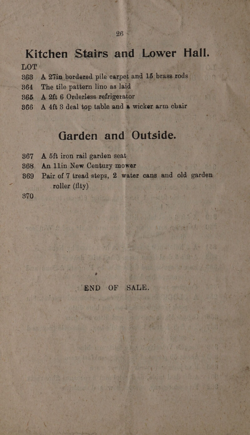 96 * Kitchen Stairs and Lower Hall. LOT ae | 368 A 27in bordered pile carpet and 15 brass.rods — 364 The tile pattern lino as laid | 365 A 2ft 6 Orderless refrigerator 866 A 4ft 8 deal top table and a wicker arm chair Garden and Outside. 367 A 5ft iron rail garden seat 368 An 1lin New Century mower — 869 Pair of 7 tread steps, 2 water cans and old garden ° roller (flty) 370 -'BND OF SALE.
