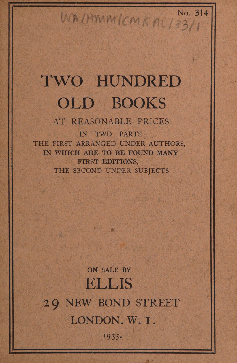 ‘o Two HUNDRED || OLD BOOKS: ues AT REASONABLE PRICES | a By! 2 IN Two: PARTS a THE FIRST ARRANGED UNDER AUTHORS, aL = eS IN WHICH ARE TO BE FOUND MANY 2 Meo FIRST EDITIONS, ot ee x THE SECOND UNDER ne : ae - a ON SALE BY | a . EL AS - 29 NEW BOND STREET ae _ LONDON. We a | \ | 1935. ae