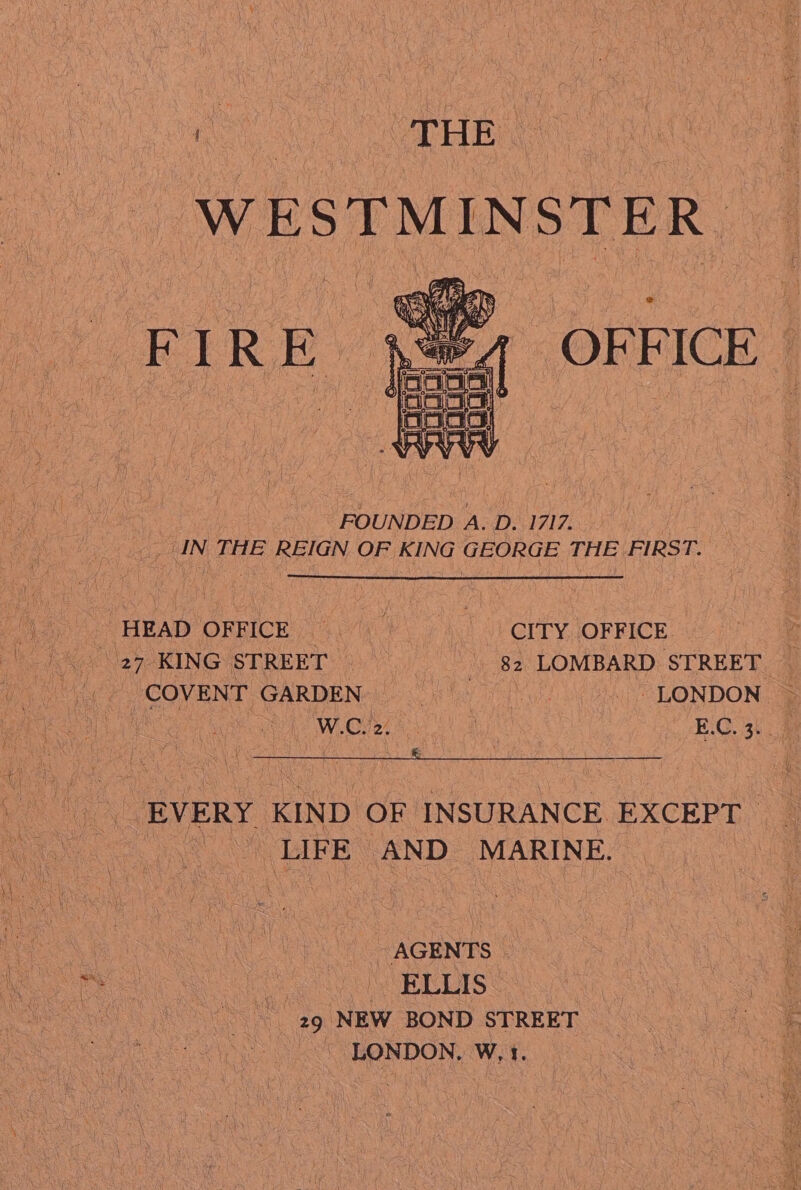 WESTMINSTER OFFICE : FOUNDED A. D. 1717. | _ IN THE REIGN OF KING GEORGE THE FIRST. » HEAD ORRICK (40710) \ yh) JV CLTY. JOF FICE | 27 KING STREET 82 LOMBARD STREET _ e COVENT GARDENe U0 Mi, LONDON ~ W.Giee ews E.C. 3. | -EVERY KIND OF INSURANCE EXCEPT | LIFE AND MARINE. - AGENTS | Eee CO SEEREIS Cos: | ie 29 NEW BOND STREET can be LONDON. W,1.