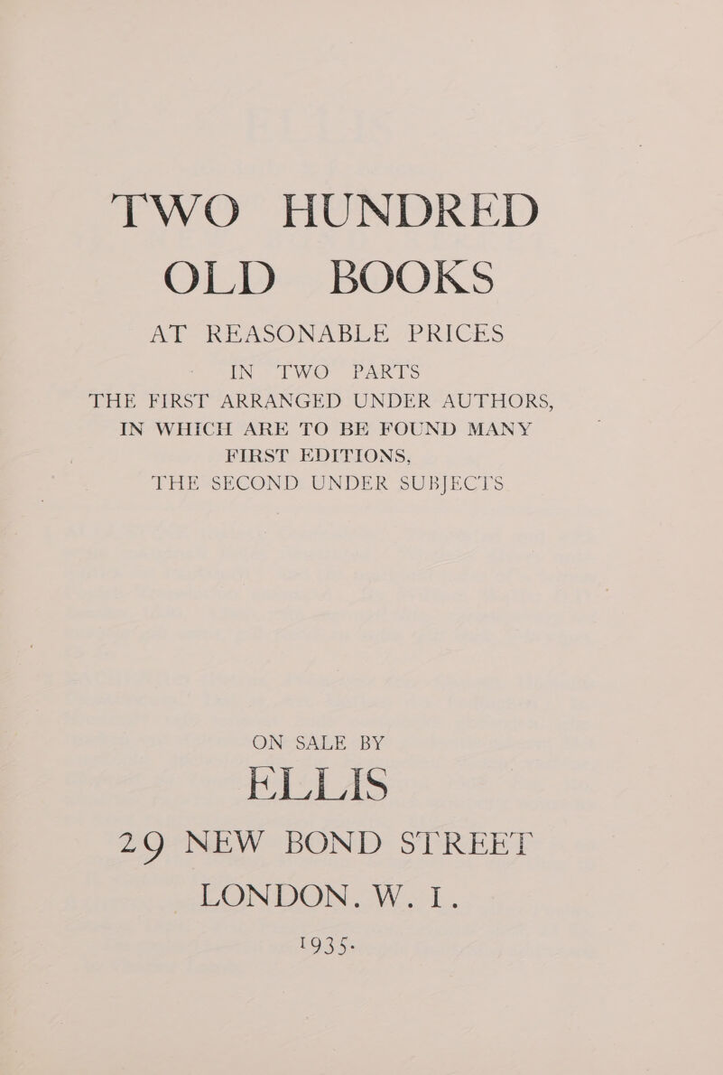 Ol Des BOOKS hn REASONABLE PRICES IN TW PARTS THE FIRST ARRANGED UNDER’ AUTHORS, IN WHICH ARE TO BE FOUND MANY FIRST EDITIONS, THE SECOND, UNDER SUBJECTS ON SALE “BY KHLLIS 29 NEW BOND STREET LONDON. W. L. EOS):