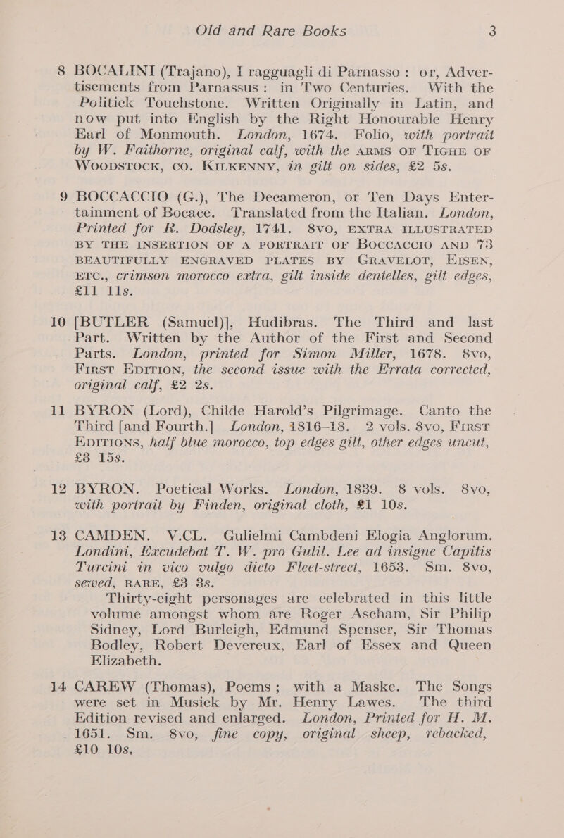 8 10 11 14 Old and Rare Books 3 BOCALINI (Trajano), I ragguagli di Parnasso: or, Adver- tisements from Parnassus: in Two Centuries. With the Politick Touchstone. Written Originally in Latin, and now put into English by the Right Honourable Henry Karl of Monmouth. London, 1674. Folio, with portrait by W. Faithorne, original calf, with the ARMS OF TIGHE OF WoopsTock, co. KILKENNY, in gilt on sides, £2 5s. BOCCACCIO (G.), The Decameron, or Ten Days Enter- tainment of Bocace. Translated from the Italian. London, Printed for R. Dodsley, 1741. 8v0, EXTRA ILLUSTRATED BY THE INSERTION OF A PORTRAIT OF BOCCACCIO AND 73 BEAUTIFULLY ENGRAVED PLATES BY GRAVELOT, EISEN, ETC., crimson morocco extra, gilt inside dentelles, gilt edges, LLL IAs, [BUTLER (Samuel)], Hudibras. The Third and _ last Part. Written by the Author of the First and Second Parts. London, printed for Simon Miller, 1678. 8vo, First Epirion, the second issue with the Errata corrected, original calf, £2 2s. BYRON (Lord), Childe Harold’s Pilgrimage. Canto the Third [and Fourth.] London, 1816-18. 2 vols. 8vo, First Enpitions, half blue morocco, top edges gilt, other edges uncut, £3 15s. BYRON. Poetical Works. London, 1889. 8 vols. 8vo, with portrait by Finden, original cloth, £1 10s. CAMDEN. V.CL. Gulielmi Cambdeni Elogia Anglorum. Londini, Excudebat T. W. pro Gulil. Lee ad insigne Capitis Turcini in vico vulgo dicto #leet-street, 1653. Sm. 8vo, sewed, RARE, £3 3s. Thirty-eight personages are celebrated in this little volume amongst whom are Roger Ascham, Sir Philip Sidney, Lord Burleigh, Edmund Spenser, Sir Thomas Bodley, Robert Devereux, Earl of Essex and Queen Elizabeth. CAREW (Thomas), Poems; with a Maske. The Songs were set in Musick by Mr. Henry Lawes. The third Edition revised and enlarged. London, Printed for H. M. £10 10s,