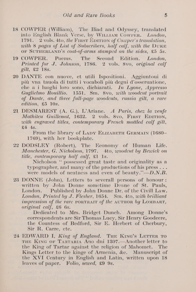 18 19 20 21 24, Old and Rare Books 5 COWPER (William), The Hiad and Odyssey, translated into ineglish Blank Verse, by WitiiamM Cowrrr. London, 1791. 2 vols. 4to, the First Hprrion of Cowper’s translation, with 8 pages of List of Subscribers, half calf, with the DuKE OF SUTHERLAND’S coat-of-arms stamped on the sides, £5 5s. COWPER. Poems. The Second Edition. London, Printed for J. Johnson, 1786. 2 vols. 8vo, original calf gilt, £2 18s. DANTE con nuove, et utili Ispositioni. Aggiuntoui di piu vna tauola di tutti i vocaboli pit degni d’osseruatione, che a i luoghi loro sono, dichiarati. In Lyone, Appresso Guglielmo Rowillio. 1551. Sm. 8vo, with woodcut portrait of Dante, and three full-page woodcuts, russia gilt, a rare edition, £5 10s. DESMAREST (A. G.), L’Ariane. A Paris, chez la veufe Mathiteu Guillemot, 1632. 2 vols. 8vo, First Enirion, with engraved titles, contemporary French moitled calf gilt, From the library of Lapy EvizABETH GERMAIN (1680— 1769), with her bookplate. DODSLEY (Robert), The Economy of Human Life. Manchester, G. Nicholson, 1797. Ato, woodcut by Bewick on title, contemporary half calf, £1 1s. Nicholson ‘* possessed great taste and originality as a typographer, and many of the productions of his press... were models of neatness and even of beauty.”’—D.N.B. DONNE (John), Letters to severall persons of honour : written by John Donne sometime Deane of St. Pauls, London. Published by John Donne Dr. of the Civill Law. London, Printed by J. Flesher, 1654. Sm. 4to, with brilliant impression of the rare PORTRAIT of the AUTHOR by LOMBART, original calf, £6 6s. Dedicated to Mrs. Bridget Dunch. Among Donne’s correspondents are Sir Thomas Lucy, Sir Henry Goodeere, the Countess of Bedford, Sir EK. Herbert of Cherbury, Sir R. Carre, ete. EDWARD I, King of England. Tur Kine’s LETTER TO THE KiNG OF TarrariA Ano dni 1307.—Another letter to the King of Tartar against the religion of Mahomet. The Kings Letter to the kinge of Armenia, &amp;c. Manuscript of