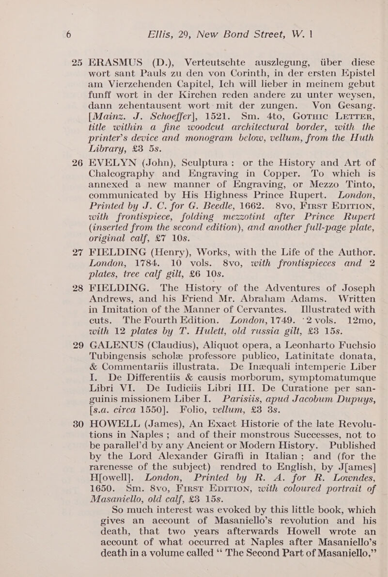 25 26 27 28 29 30 ERASMUS (D.), Verteutschte auszlegung, tiber diese wort sant Pauls zu den von Corinth, in der ersten Epistel am Vierzehenden Capitel, Ich will lieber in meinem gebut funff wort in der Kirchen reden andere zu unter weysen, dann zehentausent wort: mit der zungen. Von Gesang. [Mainz. J. Schoeffer], 1521. Sm. 4to, Gotuic LETTER, title within a fine woodcut architectural border, with the printer's device and monogram below, vellum, from the Huth Tabrary, £3 5s. EVELYN (John), Sculptura: or the History and Art of Chaleography and Engraving in Copper. To which is annexed a new manner of Engraving, or Mezzo Tinto, communicated by His Highness Prince Rupert. London, Printed by J. C. for G. Beedle, 1662. 8vo, First Enirion, with frontispiece, folding mezzotint after Prince Rupert (inserted from the second edition), and another full-page plate, original calf, £7 10s. FIELDING (Henry), Works, with the Life of the Author. London, 1784. 10 vols. 8vo, with frontispieces and 2 plates, tree calf gilt, £6 10s. | FIELDING. The History of the Adventures of Joseph Andrews, and his Friend Mr. Abraham Adams. Written in Imitation of the Manner of Cervantes. Illustrated with cuts. The Fourth Edition. London, 1749. °2vols. 12mo, with 12 plates by T. Hulett, old russia gilt, £3 15s. GALENUS (Claudius), Aliquot opera, a Leonharto Fuchsio Tubingensis schole professore publico, Latinitate donata, &amp; Commentariis illustrata. De Inequali intemperie Liber I. De Differentiis &amp; causis morborum, symptomatumque Libri VI. De Iudiciis Libri III. De Curatione per san- guinis missionem Liber I. Parisiis, apud Jacobum Dupuys, [s.a. circa 1550]. Folio, vellum, £3 3s. HOWELL (James), An Exact Historie of the late Revolu- tions in Naples ; and of their monstrous Successes, not to be parallel’d by any Ancient or Modern History. Published by the Lord Alexander Giraffi in Italian; and (for the rarenesse of the subject) rendred to English, by J[ames] H[owell]. London, Prinied by R. A. for R. Lowndes, 1650. Sm. 8vo, First Epirion, with coloured portrait of . Masaniello, old calf, £3 15s. So much interest was evoked by this little book, which gives an account of Masaniello’s revolution and _ his death, that two years afterwards Howell wrote an account of what occurred at Naples after Masaniello’s death in a volume called ‘‘ The Second Part of Masaniello,”’