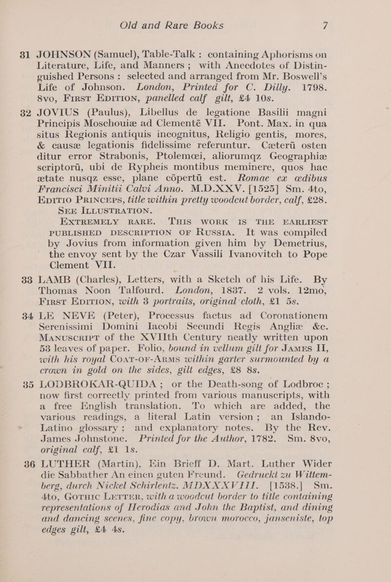 31 32 33 34 395 36 Old and Rare Books / JOHNSON (Samuel), Table-Talk : containing Aphorisms on Literature, Life, and Manners ; with Anecdotes of Distin- guished Persons : selected and arranged from Mr. Boswell’s Life of Johnson. London, Printed for C. Dilly. 1798. 8vo, Frrst Epirion, panelled calf gilt, £4 10s. JOVIUS (Paulus), Libellus de legatione Basilii magni Principis Moschouiz ad Clementé VII. Pont. Max. in qua situs Regionis antiquis incognitus, Religio gentis, mores, &amp; cause legationis fidelissime referuntur. Czeterii osten ditur error Strabonis, Ptolemecei, aliorumqz Geographize scriptori, ubi de Rypheis montibus meminere, quos hac state nusqz esse, plane cOperti est. Romae ex cdibus Francisci Minitit Calvi Anno. M.D.XXV. [1525] Sm. 4to, EpiTio PRINCEPS, title within pretty woodcut border, calf, £28. SEE ILLUSTRATION. EXTREMELY RARE. THIS WORK IS THE EARLIEST PUBLISHED DESCRIPTION OF Russia. It was compiled by Jovius from information given him by Demetrius, the envoy sent by the Czar Vassili Ivanovitch to Pope Clement VII. LAMB (Charles), Letters, with a Sketch of his Life. By Thomas Noon Talfourd. London, 1837. 2 vols. 12mo, First Epirion, with 3 portraits, original cloth, £1 5s. LE NEVE (Peter), Processus factus ad Coronationem Serenissimi Domini Iacobi Secundi Regis Anglize de. Manuscript of the XVIIth Century neatly written upon 53 leaves of paper. Folio, bound in vellum gilt for James IT, with his royal Coat-or-Arms within garter surmounted by a crown in gold on the sides, gilt edges, £8 8s. LODBROKAR-QUIDA ; or the Death-song of Lodbroc ; now first correctly printed from various manuscripts, with a free English translation. To which are added, the various readings, a literal Latin version; an _ Islando- Latino glossary; and explanatory notes. By the Rev. James Johnstone. Printed for the Author, 1782. Sm. 8vo, original calf, £1 1s. LUTHER (Martin), Kin Brieff D. Mart. Luther Wider die Sabbather An eincn guten Freund. Gedruckt zu Wittem- berg, durch Nickel Schirlentz. MDX XXVIII. [15388.| Sm. 4to, Gornic LETTER, with a woodcut border to title containing representations of Herodias and John the Baptist, and dining and dancing scenes, fine copy, brown morocco, janseniste, top edges gilt, £4 4s.