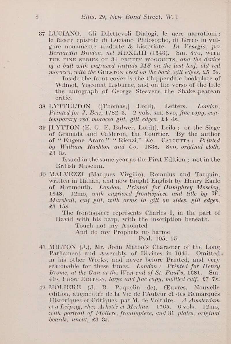 37 38 40 41 Ellis, 29, New Bond Street, W. | LUCIANO. Gli Dilettevoli Dialogi, le uere narrationi : le facete epistole di Luciano Philosopho, di Greco in vul- gare nouamente tradotte &amp; historiate. In Venegia, per Bernardin Bindon, nel MDOXLIITI (1548). Sm. 8vo, WITH THE FINE SERIES OF 381 PRETTY WocpcuTs, and the device of a bull with engraved initials MS on the last leaf, old red morocco, with the GULSTON crest on ihe back, gilt edges, £5 5s. Inside the front cover is the Chippendale bookplate of Wilmot, Viscount Lisburne, and on tke verso of the title the autograph of George Steevens the Shakespearean Critic. LYTTELTON ({Thomas,] Lord), Letters. London, Printed for J. Bew, 1782-8. 2 vols. sm. 8vo, fine copy, con- temporary red morocco gilt, gilt edges, £4 As. [LYTTON (E. G. E. Bulwer, Lord)], Leila; or the Siege of Granada and Calderon, the Courtier. By the author Ofe eHugene sAram, <(>°sRienz, ** &amp;e.2 -CALcUrra) 4 riled by William Rushion and Co. 1888. 8vo, original cloth, £3 358. Issued in the same year as the First Edition ; not in the British Museum. MALVEZZI (Marques Virgilio), Romulus and Tarquin, written in Italian, and now taught English by Henry Earle of Monmouth. London, Printed for Humphrey Moseley, 1648. 12mo, wiih engraved frontispiece and title by W. Marshall, calf gilt, with arms in gilt on sides, gilt edges, £3 15s. The frontispiece represents Charles I, in the part of David with his harp, with the inscription beneath. Touch not my Anointed . And do my Prophets no harme Psal.1052 15. MILTON (J.), Mr. John Milton’s Character of the Long Parhament and Assembly of Divines in 1641. Omitted - in his other Works, and never before Printed, and very sea;sonable for these times. London: Printed for Henry Brome, at the Gun at the West-end of St. Paul’s, 1681. Sm. 4to, First Hprrion, large and fine copy, mottled calf, £7 ‘Ts. MOLIERH (J. B. Poquelin de), C£uvres. Nouvelle edition, augmeiatée de la Vie de TAuteur et des Remarques Historiques et Critiques, par M. de Voltaire. A Amsterdam et a Leipzig, chez Arkstée et Merkus. 1765. 6vols. 12mo, wth portrait of Moliere, frontispiece, and 31 plates, original boards, uncut, £3 8s.