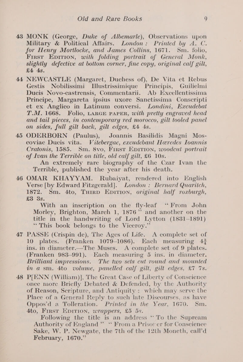 43 At 45 46 47 48 Old and Rare Books 0) MONK (George, Duke of Albemarle), Observations upon Military &amp; Political Affairs. London: Printed by A. C. for Henry Morilocke, and James Collins, 1671. Sm. folio, First Epirion, with folding portrait of General Monk, slightly defective at bottom corner, fine copy, original calf gilt, £4 As. NEWCASTLE (Margaret, Duchess of), De Vita et Rebus © Gestis Nobilissimi Ulustrissimique Principis, Guilielmi Ducis Novo-castrensis, Commentarii. Ab Excellentissima Principe, Margareta ipsius uxore Sanctissima Conscripti et ex Anglico in Latinum conversi. Londini, Hacudebat T.M. 1668. Folio, LARGE PAPER, with pretty engraved head and tail pieces, in contemporary red morocco, gilt tooled panel on sides, full gilt back, gilt edges, £4 4s. ODERBORN (Paulus), Joannis Basilidis Magni Mos- coviae Ducis vita. Vitebergae, excudebant Haredes Ioannis Cratonis, 1585. Sm. 8vo, First EDITION, woodcut portrait An extremely rare biography of the Czar Ivan the Terrible, published the year after his death. OMAR KHAYYAM. Rubaiyat, rendered into English Verse [by Edward Fitzgerald]. London: Bernard Quaritch, 1872. Sm. 4to, Tuirp Epirion, original half roxburgh, £3 3s. With an inscription on the fly-leaf ‘‘ From John Morley, Brighton, March 1, 1876” and another on the title in the handwriting of Lord Lytton (1831-1891) “This book belongs to the Viceroy.” PASSE (Crispin de), ‘The Ages of Life. A complete set of 10 plates. (Franken 1079-1086). Each measuring 4? ins. in diameter.—The Muses. A complete set of 9 plates. (Franken 983-991). Hach measuring 5 ins. in diameter. Brilliant impressions. The two sets cut round and mounted in asm. 4to volume, panelled calf gilt, gilt edges, £7 7s. P[ENN (William)], The Great Case of Liberty of Conscience once more Briefly Debated &amp; Defended, by the Authority of Reason, Scripture, and Antiquity : which may serve the Place of a General Reply to such late Discourses, as have Oppos’d a Tolleration. Printed in the Year, 1670. Sm. 4to, First Epirion, wrappers, £5 5s. Following the title is an address ‘* To the Supream Authority of England” “ From a Prisor er for Conscience Sake, W. P. Newgate, the 7th of the 12th Moneth, call’d February, 1670.”