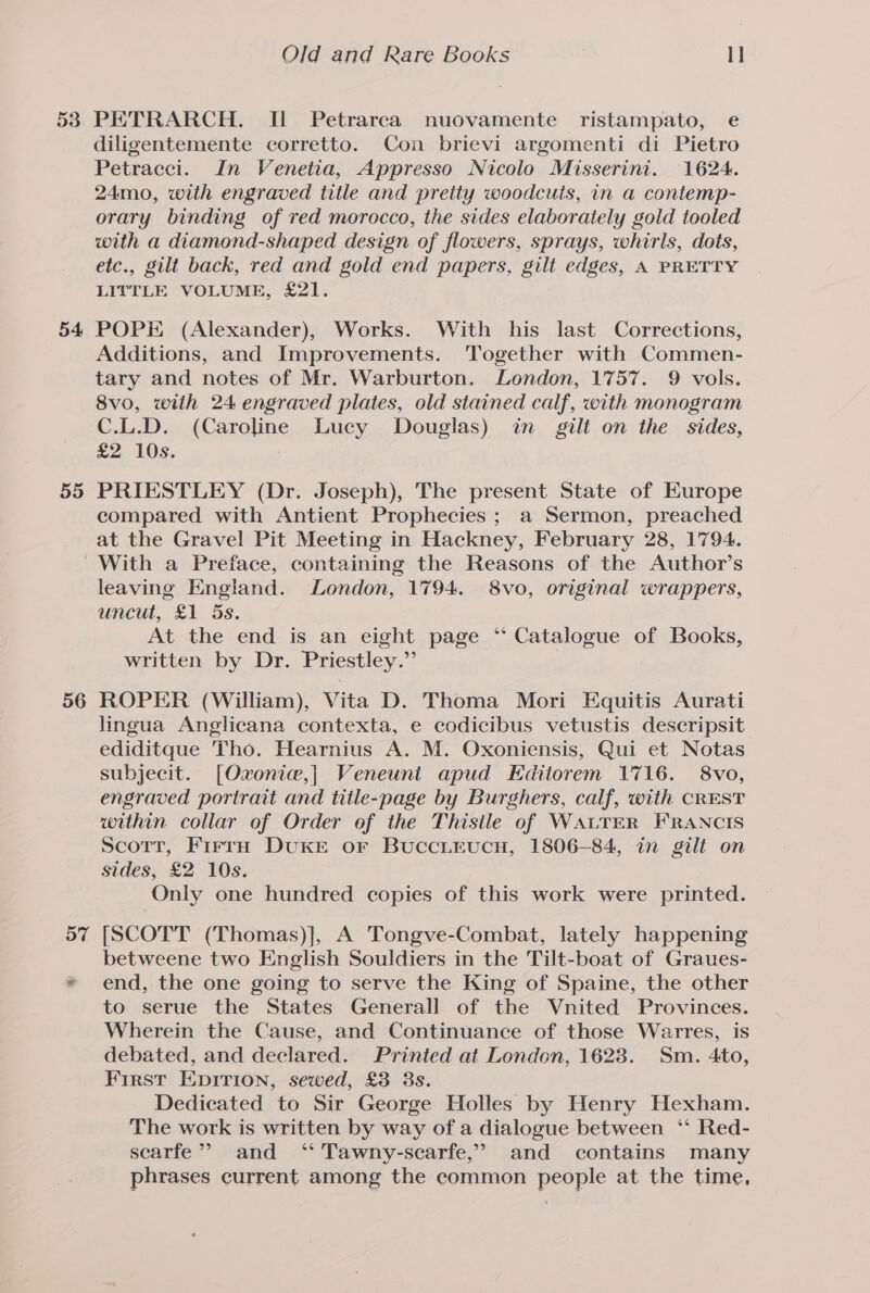 53 54 55 Old and Rare Books 1] PETRARCH. Il Petrarca nuovamente ristampato, e diligentemente corretto. Con brievi argomenti di Pietro Petracci. In Venetia, Appresso Nicolo Misserini. 1624. 24mo, with engraved title and pretty woodcuts, in a contemp- orary binding of red morocco, the sides elaborately gold tooled with a diamond-shaped design of flowers, sprays, whirls, dots, etc., gilt back, red and gold end papers, gilt edges, A PRETTY LITTLE VOLUME, £21. POPE (Alexander), Works. With his last Corrections, Additions, and Improvements. Together with Commen- tary and notes of Mr. Warburton. London, 1757. 9 vols. 8vo, with 24 engraved plates, old stained calf, with monogram C.L.D. (Caroline Lucy Douglas) in gilt on the sides, £2 10s. PRIESTLEY (Dr. Joseph), The present State of Europe compared with Antient Prophecies ; a Sermon, preached at the Gravel Pit Meeting in Hackney, February 28, 1794. 56 57 leaving England. London, 1794. 8vo, original wrappers, uncut, £1 5s. At the end is an eight page ‘‘ Catalogue of Books, written by Dr. Priestley.” ROPER (William), Vita D. Thoma Mori Equitis Aurati lingua Anglicana contexta, e codicibus vetustis descripsit ediditque Tho. Hearnius A. M. Oxoniensis, Qui et Notas subjecit. [Oxonie,| Veneunt apud Editorem 1716. 8vo, engraved portrait and title-page by Burghers, calf, with CREST within collar of Order of the Thisile of WALTER FRANCIS Scott, FirrH DUKE oF Buccirucn, 1806-84, in gilt on sides, £2 10s. Only one hundred copies of this work were printed. [SCOTT (Thomas)], A Tongve-Combat, lately happening betweene two English Souldiers in the Tilt-boat of Graues- end, the one going to serve the King of Spaine, the other to serue the States Generall of the Vnited Provinces. Wherein the Cause, and Continuance of those Warres, is debated, and declared. Printed at London, 1623. Sm. 4to, First Epirion, sewed, £3 8s. Dedicated to Sir George Holles by Henry Hexham. The work is written by way of a dialogue between ‘‘ Red- scarfe” and ‘ Tawny-scarfe,” and contains many phrases current among the common people at the time,