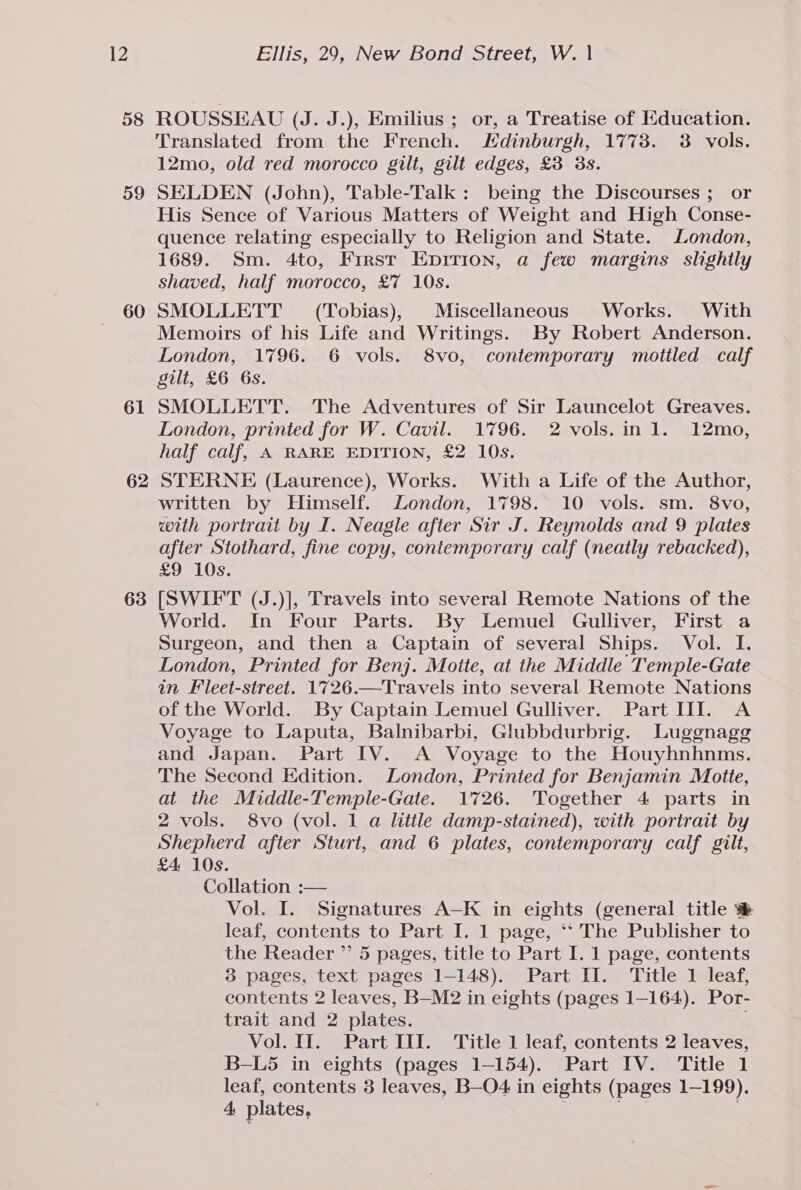 58 59 60 61 63 ROUSSEAU (J. J.), Emilius ; or, a Treatise of Education. Translated from the French. Edinburgh, 1773. 3 vols. 12mo, old red morocco gilt, gilt edges, £3 3s. SELDEN (John), Table-Talk: being the Discourses ; or His Sence of Various Matters of Weight and High Conse- quence relating especially to Religion and State. London, 1689. Sm. 4to, First Epirion, a few margins slightly shaved, half morocco, £7 10s. SMOLLETT (Tobias), Miscellaneous Works. With Memoirs of his Life and Writings. By Robert Anderson. London, 1796. 6 vols. 8vo, contemporary motiled calf gilt, £6 6s. SMOLLETT. The Adventures of Sir Launcelot Greaves. London, printed for W. Cavil. 1796. 2 vols.in 1. 12mo, half calf, A RARE EDITION, £2 10s. STERNE (Laurence), Works. With a Life of the Author, written by Himself. London, 1798. 10 vols. sm. 8vo, with portrait by I. Neagle after Sir J. Reynolds and 9 plates after Stothard, fine copy, contemporary calf (neatly rebacked), £97 10s; [SWIFT (J.)], Travels into several Remote Nations of the World. In Four Parts. By Lemuel Gulliver, First a Surgeon, and then a Captain of several Ships. Vol. I. London, Printed for Benj. Moite, at the Middle Temple-Gate in Fleet-street. 1726.—Travels into several Remote Nations of the World. By Captain Lemuel Gulliver. Part II. A Voyage to Laputa, Balnibarbi, Glubbdurbrig. Luggnage and Japan. Part IV. A Voyage to the Houyhnhnms. The Second Edition. London, Printed for Benjamin Motte, at the Middle-Temple-Gate. 1726. Together 4 parts in 2 vols. 8vo (vol. 1 a little damp-stained), with portrait by Shepherd after Sturt, and 6 plates, contemporary calf gilt, £4 10s. Collation :— Vol. I. Signatures A—-K in eights (general title ® leaf, contents to Part I. 1 page, *‘ The Publisher to the Reader ” 5 pages, title to Part I. 1 page, contents 3 pages, text pages 1-148). Part II. Title 1 leaf, contents 2 leaves, B—M2 in eights (pages 1-164). Por- trait and 2 plates. Vol. II. Part III. Title 1 leaf, contents 2 leaves, B-L5 in eights (pages 1-154). Part IV. Title 1 leaf, contents 3 leaves, B—O4 in eights (pages 1-199). 4, plates, |