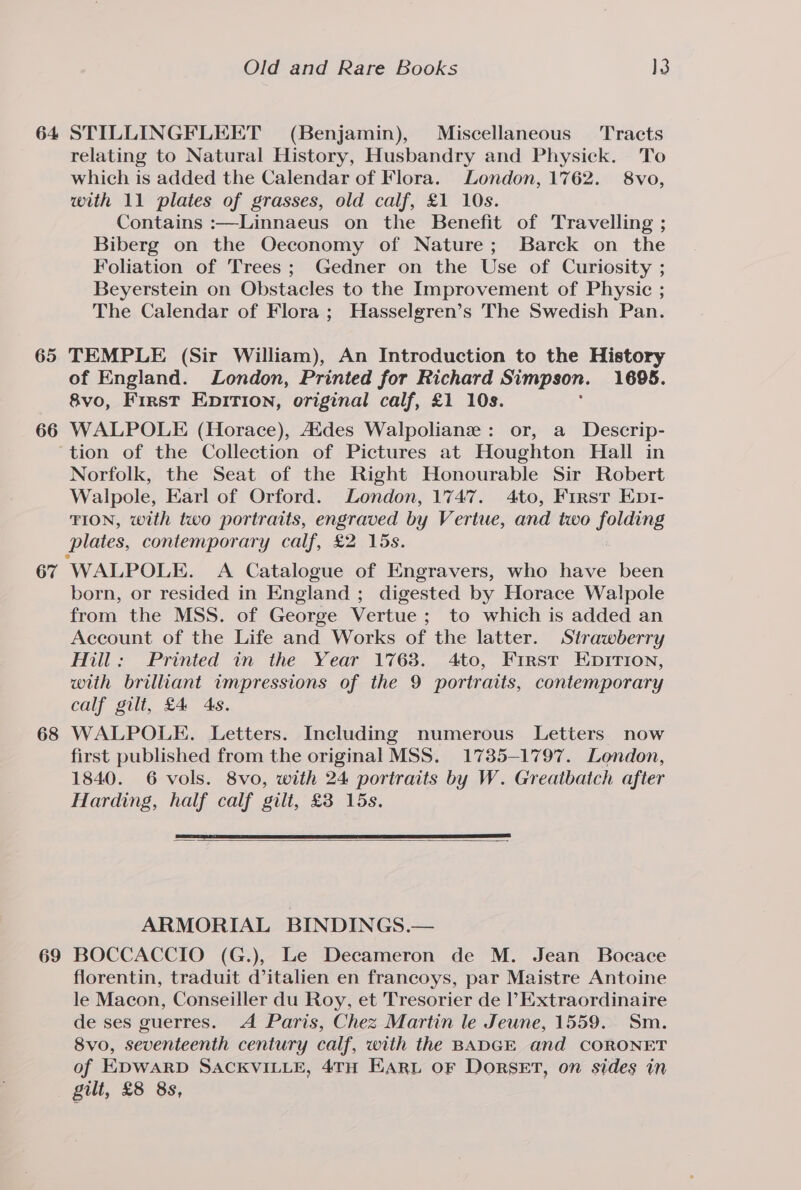 64 65 66 67 68 69 Old and Rare Books WB STILLINGFLEET (Benjamin), Miscellaneous Tracts relating to Natural History, Husbandry and Physick. To which is added the Calendar of Flora. London, 1762. 8vo, with 11 plates of grasses, old calf, £1 10s. Contains :—Linnaeus on the Benefit of Travelling ; Biberg on the Oeconomy of Nature; Barck on the Foliation of Trees; Gedner on the Use of Curiosity ; Beyerstein on Obstacles to the Improvement of Physic ; The Calendar of Flora; Hasselgren’s The Swedish Pan. TEMPLE (Sir William), An Introduction to the History of England. London, Printed for Richard Simpson. 1695. &amp;vo, First EDITION, original calf, £1 10s. WALPOLE (Horace), Aides Walpolianz : or, a Descrip- tion of the Collection of Pictures at Houghton Hall in Norfolk, the Seat of the Right Honourable Sir Robert Walpole, Earl of Orford. London, 1747. 4to, First Enpt- TION, with two portraits, engraved by Vertue, and two folding plates, contemporary calf, £2 15s. born, or resided in England ; digested by Horace Walpole from the MSS. of George Vertue; to which is added an Account of the Life and Works of the latter. Strawberry Hill: Printed in the Year 1768. 4to, First Enirion, with brilliant impressions of the 9 portraits, contemporary calf gilt, £4 As. WALPOLE. Letters. Including numerous Letters now first published from the original MSS. 1785-1797. London, 1840. 6 vols. 8vo, with 24 portraits by W. Greaibatch after Harding, half calf gilt, £38 15s. ARMORIAL BINDINGS.— BOCCACCIO (G.), Le Decameron de M. Jean Bocace florentin, traduit d’italien en francoys, par Maistre Antoine le Macon, Conseiller du Roy, et Tresorier de Extraordinaire de ses guerres. A Paris, Chez Martin le Jeune, 1559. Sm. 8vo, seventeenth century calf, with the BADGE and CORONET of EDWARD SACKVILLE, 4TH EARL OF DORSET, on sides in gilt, £8 8s,