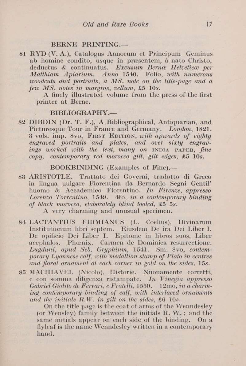 BERNE PRINTING.— 82 ab homine condito, usque in prasentem, a nato Christo, deductus &amp; continuatus. Hacusum Berne Helvetice per Matihiam Apiarium. Anno 1540. Folio, with numerous woodcuts and portraits, a MS. note on the title-page and a few MS. notes in margins, vellum, £5 10s. A finely illustrated volume from the press of the first printer at Berne. BIBLIOGRAPHY .— DIBDIN (Dr. T. F.), A Bibliographical, Antiquarian, and Picturesque Tour in France and Germany. London, 1821. 3 vols. imp. 8vo, First EDIrIon, with upwards of eighty engraved portraiis and plates, and over sixty engrav- ings worked with the text, many on INDIA PAPER, fine 84 85 BOOKBINDING (Examples of Fine).— ARISTOTLE. Trattato dei Governi, tradotto di Greco in lingua uulgare Fiorentina da Bernardo Segni Gentil’ huomo &amp; Accademico Fiorentino. In Firenze, appresso Lorenzo Torrentino, 1549. 4to, in a contemporary binding of black morocco, elaborately blind tooled, £5 5s. A very charming and unusual specimen. LACTANTIUS FIRMIANUS (L. Coelius), Divinarum Institutionum libri septem. Hiusdem De ira Dei Liber I. De opificio Dei Liber I. Epitome in libros suos, Liber acephalos. Phoenix. Carmen de Dominica resurrectione. Lugduni, apud Seb. Gryphium, 1541. Sm. 8vo, contem- porary Lyonnese calf, with medallion stamp of Plato in centres and floral ornament at each corner in gold on the sides, 15s. MACHIAVEL (Nicolo), Historie. Nuouamente corretti, e con somma diligenza ristampate. In Vinegia appresso Gabriel Giolito de Ferrari, e Fratelli, 1550. 12mo, in a charm- ing contemporary binding of calf, with interlaced ornaments and the initials R.W. in gili on the sides, £6 10s. On the title page is the coat of arms of the Wenndesley (or Wensley) family between the initials R. W.; and the same initials appear on each side of the binding. Ona flyleaf is the name Wenndesley written in a contemporary hand.