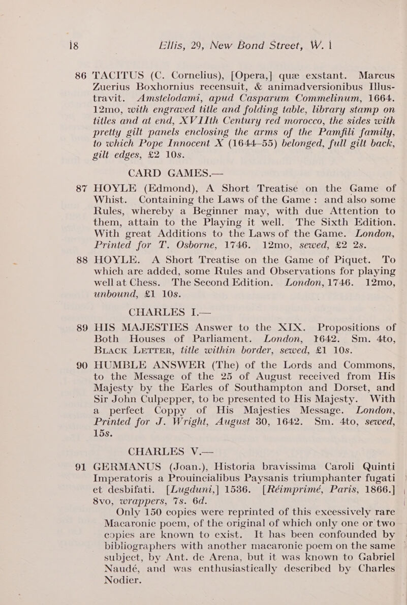 ig 86 87 88 89 90 91 Ellis, 29, New Bond Street, W. | TACITUS (C. Cornelius), [Opera,] que exstant. Marcus Zuerius Boxhornius recensuit, &amp; animadversionibus Ilus- travit. Amsteiodam, apud Casparum Commelinum, 1664. 12mo, with engraved title and folding table, library stamp on titles and at end, XV IIth Century red morocco, the sides with pretty gilt panels enclosing the arms of the Pamfili family, to which Pope Innocent X (1644—55) belonged, full gilt back, gilt edges, £2 10s. CARD GAMES.— HOYLE (Edmond), A Short Treatise on the Game of Whist. Containing the Laws of the Game: and also some Rules, whereby a Beginner may, with due Attention to them, attain to the Playing it well. The Sixth Edition. With great Additions to the Laws of the Game. London, Printed for T. Osborne, 1746. 12mo, sewed, £2 2s. HOYLE. A Short Treatise on the Game of Piquet. To which are added, some Rules and Observations for playing wellat Chess. The Second Edition. London, 1746. 12mo, unbound, £1 10s. CHARLES I.— HIS MAJESTIES Answer to the XIX. Propositions of Both Houses of Parliament. London, 1642. Sm. 4to, Biack LETTER, title within border, sewed, £1 10s. HUMBLE ANSWER (The) of the Lords and Commons, to the Message of the 25 of August received from His Majesty by the Earles of Southampton and Dorset, and Sir John Culpepper, to be presented to His Majesty. With a perfect Coppy of His Majesties Message. London, Printed for J. Wright, August 30, 1642. Sm. 4to, sewed, 15s. CHARLES V.— GERMANUS (Joan.), Historia bravissima Caroli Quinti Imperatoris a Prouincialibus Paysanis triumphanter fugati et desbifati. [Lugduni,] 1536. [Réimprimé, Paris, 1866.] 8vo, wrappers, 7s. 6d. Only 150 copies were reprinted of this excessively rare Macaronic poem, of the original of which only one or two copies are known to exist. It has been confounded by bibliographers with another macaronic poem on the same subject, by Ant. de Arena, but it was known to Gabriel Naudé, and was enthusiastically described by Charles Nodier.