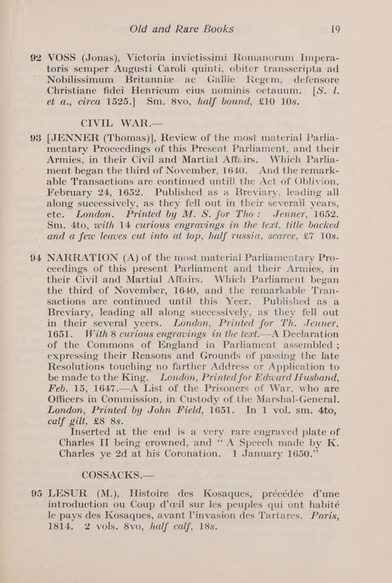 93 94. toris semper Augusti Caroli quinti, obiter transseripta ad Nobilissimum Britannie ac Galiie Regem, defensore Christiane fidei Henricum eius nominis octauum. [S. 1. et a., circa 1525.| Sm. 8vo, half bound, £10 10s. CIVIL WAR.— [JENNER (Thomas)], Review of the most material Parlia- mentary Proceedings of this Present Parliament, and their Armies, in their Civil and Martial Affairs. Which Parha- ment began the third of November, 1640. And the remark- able Transactions are continued untill the Act of Gblivion, February 24, 1652. Published as a Breviary, leading all along successively, as they fell out in their severali years, etc. London. Printed by M.S. for Tho: Jenner, 1652. Sm. 4to, with 14 curious engravings in the text, title backed and a few leaves cut into at top, half russia, scarce, £7 10s. NARRATION (A) of the most material Parliamentary Pro- ceedings of this present Parliament and their Armies, in their Civil and Martial Affairs. Which Parliament began the third of November, 1640, and the remarkable Tran- sactions are continued until this Yeer. Published as a Breviary, leading all along successively, as they fell out 95 1651. With 8 curious engravings in the iext.—A Declaration of the Commons of England in Parliament assembled ; expressing their Reasons and Grounds of passing the late Resolutions touching no farther Address or Application to be made to the King. London, Printed for Edward Husband, Feb. 15, 1647.—A List of the Prisoners of War, who are Officers in Commission, in Custody of the Marshal-General. | London, Printed by John Field, 1651. In 1 vol. sm. 4to, calf gilt, £8 8s. Inserted at the end is a very rare engraved plate of Charles II being crowned, and ** A Speech made by K. Charles ye 2d at his Coronation. 1 January 1650.” COSSACKS.— LESUR (M.), Histoire des Kosaques, précédée d’une introduction ou Coup d’ceil sur les peuples qui ont habité le pays des Kosaques, avant invasion des Tartares. Paris, 1814. 2 vols. 8vo, half calf, 18s.