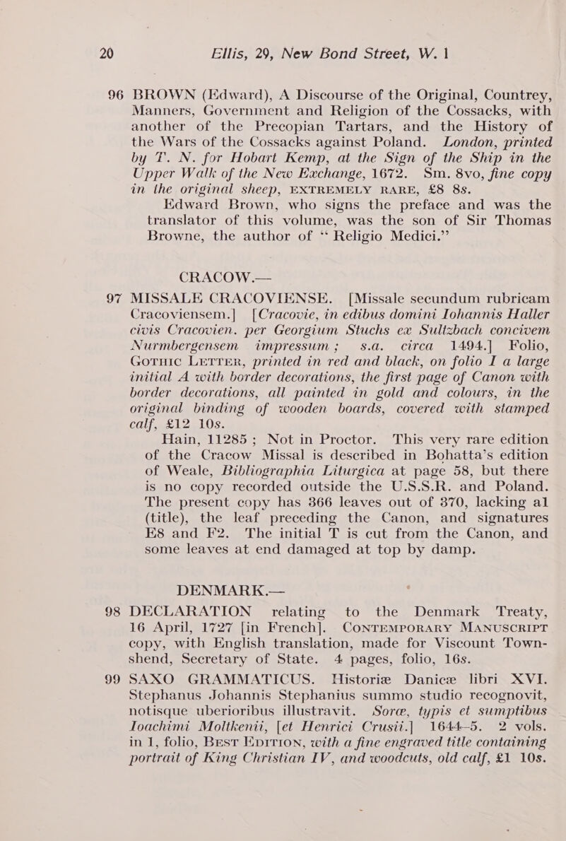 96 97 98 99 BROWN (Iidward), A Discourse of the Original, Countrey, Manners, Government and Religion of the Cossacks, with another of the Precopian Tartars, and the History of the Wars of the Cossacks against Poland. London, printed by TF. N. for Hobart Kemp, at the Sign of the Ship in the Upper Walk of the New Exchange, 1672. Sm. 8vo, fine copy in the original sheep, EXTREMELY RARE, £8 8s. Edward Brown, who signs the preface and was the translator of this volume, was the son of Sir Thomas Browne, the author of ** Religio Medici.” CRACOW.— MISSALE CRACOVIENSE. [Missale secundum rubricam Cracoviensem.| [Cracovie, in edibus domini Iohannis Haller clots Cracovien. per Georgium Stuchs ex Sulizbach concivem Nurmbergensem impressum; s.a. circa 1494.| Folio, Gotruic LETTER, printed in red and black, on folio I a large initial A with border decorations, the first page of Canon with border decorations, all painted in gold and colours, in the original binding of wooden boards, covered with stamped calf, £12 10s. Hain, 11285 ; Not in Proctor. This very rare edition of the Cracow Missal is described in Bohatta’s edition of Weale, Bibliographia Liturgica at page 58, but there is no copy recorded outside the U.S.S.R. and Poland. The present copy has 366 leaves out of 370, lacking al (title), the leaf preceding the Canon, and signatures E8 and F2. The initial T is cut from the Canon, and some leaves at end damaged at top by damp. DENMARK.— DECLARATION relating to the Denmark Treaty, 16 April, 1727 [in French]. CONTEMPORARY MANUSCRIPT copy, with English translation, made for Viscount Town- shend, Secretary of State. 4 pages, folio, 16s. SAXO GRAMMATICUS. Historie Danice libri XVI. Stephanus Johannis Stephanius summo studio recognovit, notisque uberioribus illustravit. Sore, typis et sumptibus Toachimi Moltkenii, [et Henrict Crusii.] 1644-5. 2 vols. in 1, folio, Best Enirion, with a fine engraved title containing portrait of King Christian IV, and woodcuts, old calf, £1 10s.