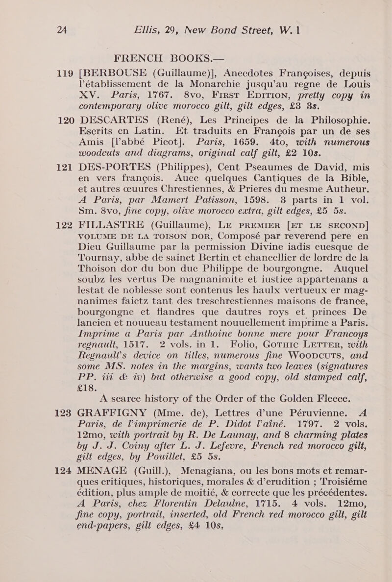 FRENCH BOOKS.— 119 [BERBOUSE (Guillaume)], Anecdotes Frangoises, depuis Pétablissement de la Monarchie jusqu’au regne de Louis XV. Paris, 1767. 8vo, First EDITION, pretty copy in contemporary olive morocco gilt, gilt edges, £3 3s. 120 DESCARTES (René), Les Principes de la Philosophie. Escrits en Latin. Et traduits en Frangois par un de ses Amis [labbé Picot]. Paris, 1659. 4to, with numerous woodcuts and diagrams, original calf gilt, £2 10s. 121 DES-PORTES (Philippes), Cent Pseaumes de David, mis en vers francois. Auece quelques Cantiques de la Bible, et autres ceuures Chrestiennes, &amp; Prieres du mesme Autheur. A Paris, par Mamert Patisson, 1598. 3 parts in 1 vol. Sm. 8vo, fine copy, olive morocco extra, gilt edges, £5 5s. 122 FILLASTRE (Guillaume), LE PREMIER [ET LE SECOND] VOLUME DE LA TOISON DOR, Composé par reverend pere en Dieu Guillaume par la permission Divine iadis euesque de Tournay, abbe de sainct Bertin et chancellier de lordre de la Thoison dor du bon duc Philippe de bourgongne. Auquel soubz les vertus De magnanimite et iustice appartenans a lestat de noblesse sont contenus les haulx vertueux er mag- nanimes faictz tant des treschrestiennes maisons de france, bourgongne et flandres que dautres roys et princes De lancien et nouueau testament nouuellement imprime a Paris. Imprime a Paris par Anthoine bonne mere pour Francoys regnault, 1517. 2 vols. in 1. Folio, Goruic LETTER, with Regnault’s device on titles, numerous fine Woopcuts, and some MS. notes in the margins, wants two leaves (signatures PP. wi &amp; wv) but otherwise a good copy, old stamped calf, £18. A searce history of the Order of the Golden Fleece. 123 GRAFFIGNY (Mme. de), Lettres d’une Péruvienne. A Paris, de limprimerie de P. Didot Painé. 1797. 2 vols. 12mo, with portrait by R. De Launay, and 8 charming plates by J. J. Coiny after L. J. Lefevre, French red morocco gilt, gilt edges, by Pouillet, £5 5s. 124 MENAGE (Guill.), Menagiana, ou les bons mots et remar- ques critiques, historiques, morales &amp; d’erudition ; Troisiéme édition, plus ample de moitié, &amp; correcte que les précédentes. A Paris, chez Florentin Delaulne, 1715. 4 vols. 12mo, fine copy, portrait, inserted, old French red morocco gilt, gilt end-papers, gilt edges, £4 10s, .